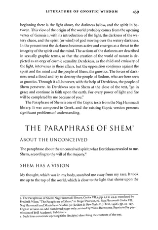 LITERATURE OF GNOSTIC WISDOM 439 
beginning there is the light above, the darkness below, and the spirit in be­tween. 
This view of the origin of the world probably comes from the opening 
verses of Genesis 1, with its introduction of the light, the darkness of the wa­tery 
chaos, and the spirit (or wind) of god moving over the watery darkness. 
In the present text the darkness becomes active and emerges as a threat to the 
integrity of the spirit and the mind. The actions of the darkness are described 
in sexually graphic terms, so that the creation of the world of nature is de­picted 
as an orgy of cosmic sexuality. Derdekeas, as the child and emissary of 
the light, intervenes in these affairs, but the opposition continues against the 
spirit and the mind and the people of Shem, the gnostics. The forces of dark­ness 
send a flood and try to destroy the people of Sodom, who are here seen 
as gnostics. Through it all, however, with the help of Derdekeas, the people of 
Shem persevere. As Derdekeas says to Shem at the close of the text, "go in 
grace and continue in faith upon the earth. For every power of light and fire 
will be completed by me because of you." 
The Paraphrase of Shem is one of the Coptic texts from the Nag Hammadi 
library. It was composed in Greek, and the existing Coptic version presents 
significant problems of understanding. 
THE PARAPHRASE OF SHEM3 
ABOUT THE UNCONCEIVED 
The paraphrase about the unconceived spirit; what Derdekeas revealed to me, 
Shem, according to the will of the majesty.4 
SHEM HAS A VISION 
My thought, which was in my body, snatched me away from my race. It took 
me up to the top of the world, which is close to the light that shone upon the 
3. The Paraphrase of Shem: Nag Hammadi library, Codex VII,i, pp. 1,1 to 49,9; translated by 
Frederik Wisse, "The Paraphrase of Shem," in Birger Pearson, ed. Nag Hammadi Codex VII. 
Nag Hammadi and Manichean Studies 30 (Leiden & New York: E. J. Brill, 1996), pp. 25-127, 
English version on odd-numbered pages only; revised by Willis Barnstone. Reprinted by per­mission 
of Brill Academic Publishers. 
4. Such lines constitute opening titles (incipits) describing the contents of the text. 
 