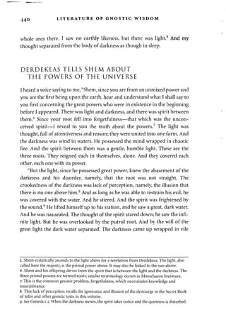 440 LITERATURE OF GNOSTIC WISDOM 
whole area there. I saw no earthly likeness, but there was light.5 And my 
thought separated from the body of darkness as though in sleep. 
DERDEKEAS TELLS SHEM ABOUT 
THE POWERS OF THE UNIVERSE 
I heard a voice saying to me, "Shem, since you are from an unmixed power and 
you are the first being upon the earth, hear and understand what I shall say to 
you first concerning the great powers who were in existence in the beginning 
before I appeared. There was light and darkness, and there was spirit between 
them.6 Since your root fell into forgetfulness—that which was the uncon-ceived 
spirit—I reveal to you the truth about the powers.7 The light was 
thought, full of attentiveness and reason; they were united into one form. And 
the darkness was wind in waters. He possessed the mind wrapped in chaotic 
fire. And the spirit between them was a gentle, humble light. These are the 
three roots. They reigned each in themselves, alone. And they covered each 
other, each one with its power. 
"But the light, since he possessed great power, knew the abasement of the 
darkness and his disorder, namely, that the root was not straight. The 
crookedness of the darkness was lack of perception, namely, the illusion that 
there is no one above him.8 And as long as he was able to restrain his evil, he 
was covered with the water. And he stirred. And the spirit was frightened by 
the sound.9 He lifted himself up to his station, and he saw a great, dark water. 
And he was nauseated. The thought of the spirit stared down; he saw the infi­nite 
light. But he was overlooked by the putrid root. And by the will of the 
great light the dark water separated. The darkness came up wrapped in vile 
5. Shem ecstatically ascends to the light above for a revelation from Derdekeas. The light, also 
called here the majesty, is the primal power above. It may also be linked to the sun above. 
6. Shem and his offspring derive from the spirit that is between the light and the darkness. The 
three primal powers are termed roots; similar terminology occurs in Manichaean literature. 
7. This is the common gnostic problem, forgetfulness, which necessitates knowledge and 
remembrance. 
8. This lack of perception recalls the ignorance and illusion of the demiurge in the Secret Book 
of John and other gnostic texts in this volume. 
9. See Genesis 1:2. When the darkness moves, the spirit takes notice and the quietness is disturbed. 
 