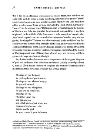 36 EARLY WISDOM GOSPELS 
this is due to an additional written source, besides Mark, that Matthew and 
Luke both used. In order to make the strong, relatively silent Jesus of Mark's 
gospel more loquacious, most scholars deduce, Matthew and Luke must have 
added a collection of Jesus' sayings, now called Q (from Quelle, German for 
"source"), to the story of Jesus.6 If this is so, then Q must antedate the Gospels 
of Matthew and Luke as a gospel of the wisdom of Jesus, and thus it may have 
originated in the middle of the first century, only a couple of decades after 
Jesus' death. A good case can be made that a version of another early wisdom 
gospel, the Gospel of Thomas, was also composed in the middle of the first 
century, around the time of Q, or maybe a little later. This evidence leads to the 
conclusion that some of the earliest Christian gospels were gospels of wisdom, 
presenting Jesus as a teacher of wisdom. The sayings gospel Q and the Gospel 
of Thomas present Jesus of Nazareth as a Jewish sage, and they may well have 
gotten it, in large part, historically right. 
As a Jewish teacher, Jesus announces the presence of the reign or kingdom 
of god, and he does so with aphorisms and stories (usually termed parables). 
Q 6:20-31 (from Luke's sermon on the plain and Matthew's sermon on the 
mount) illustrates how Jesus speaks in this sayings gospel: 
Blessings on you the poor, 
for the kingdom of god is yours. 
Blessings on you who are hungry, 
for you will eat well. 
Blessings on you who grieve, 
for you will be comforted. 
Blessings on you 
when they insult you 
and oppress you 
and tell all kinds of evil about you 
because of the human child. 
Rejoice and be glad, 
for your reward is great in heaven. 
6. On Q, see Mack, The Lost Gospel, and Robinson, Hoffman, and Kloppenborg, The Critical 
Edition ofQ. Since Q material is preserved in Matthew and Luke, with variations, we some­times 
refer to the Matthean and Lukan versions of Q. The usual means of referencing Q, also 
used here, employs the chapter and verse designations of Luke. 
 