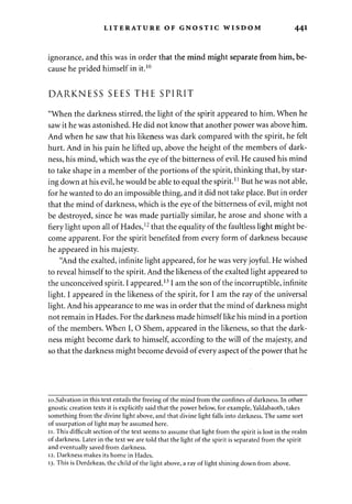 LITERATURE OF GNOSTIC WISDOM 441 
ignorance, and this was in order that the mind might separate from him, be­cause 
he prided himself in it.10 
DARKNESS SEES THE SPIRIT 
"When the darkness stirred, the light of the spirit appeared to him. When he 
saw it he was astonished. He did not know that another power was above him. 
And when he saw that his likeness was dark compared with the spirit, he felt 
hurt. And in his pain he lifted up, above the height of the members of dark­ness, 
his mind, which was the eye of the bitterness of evil. He caused his mind 
to take shape in a member of the portions of the spirit, thinking that, by star­ing 
down at his evil, he would be able to equal the spirit.J l But he was not able, 
for he wanted to do an impossible thing, and it did not take place. But in order 
that the mind of darkness, which is the eye of the bitterness of evil, might not 
be destroyed, since he was made partially similar, he arose and shone with a 
fiery light upon all of Hades,12 that the equality of the faultless light might be­come 
apparent. For the spirit benefited from every form of darkness because 
he appeared in his majesty. 
"And the exalted, infinite light appeared, for he was very joyful. He wished 
to reveal himself to the spirit. And the likeness of the exalted light appeared to 
the unconceived spirit. I appeared.131 am the son of the incorruptible, infinite 
light. I appeared in the likeness of the spirit, for I am the ray of the universal 
light. And his appearance to me was in order that the mind of darkness might 
not remain in Hades. For the darkness made himself like his mind in a portion 
of the members. When I, O Shem, appeared in the likeness, so that the dark­ness 
might become dark to himself, according to the will of the majesty, and 
so that the darkness might become devoid of every aspect of the power that he 
10.Salvation in this text entails the freeing of the mind from the confines of darkness. In other 
gnostic creation texts it is explicitly said that the power below, for example, Yaldabaoth, takes 
something from the divine light above, and that divine light falls into darkness. The same sort 
of usurpation of light may be assumed here. 
11. This difficult section of the text seems to assume that light from the spirit is lost in the realm 
of darkness. Later in the text we are told that the light of the spirit is separated from the spirit 
and eventually saved from darkness. 
12. Darkness makes its home in Hades. 
13. This is Derdekeas, the child of the light above, a ray of light shining down from above. 
 