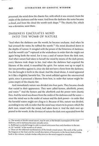 442 LITERATURE OF GNOSTIC WISDOM 
possessed, the mind drew the chaotic fire, with which it was covered, from the 
midst of the darkness and the water. And from the darkness the water became 
a cloud, and from the cloud the womb took shape.14 The chaotic fire, which 
was a deviation, went there. 
DARKNESS EJACULATES MIND 
INTO THE WOMB OF NATURE 
"And when the darkness saw the womb, he became unchaste. And when he 
had aroused the water, he rubbed the womb.15 His mind dissolved down to 
the depths of nature. It mingled with the power of the bitterness of darkness. 
And the womb's eye16 ruptured at the wickedness in order that she might not 
again bring forth the mind. For it was a seed of nature from the dark root. 
And when nature had taken to herself the mind by means of the dark power, 
every likeness took shape in her. And when the darkness had acquired the 
likeness of the mind, it resembled the spirit. For nature rose up to expel it; 
she was powerless against it, since she did not have a form from the darkness. 
For she brought it forth in the cloud. And the cloud shone. A mind appeared 
in it like a frightful, harmful fire. The mind collided against the unconceived 
spirit, since it possessed a likeness from him, in order that nature might be­come 
empty of the chaotic fire. 
And immediately nature was divided into four parts. They became clouds 
that varied in their appearance. They were called hymen, afterbirth, power, 
and water.17 And the hymen and the afterbirth and the power were chaotic 
fires. And the mind was drawn from the midst of the darkness and the water— 
since the mind was in the midst of nature and the dark power—in order that 
the harmful waters might not cling to it. Because of this, nature was divided, 
according to my will, in order that the mind may return to its power, which the 
dark root, mixed with the mind, had taken from it. And the dark root ap­peared 
in the womb. At the division of nature the dark root separated from the 
14. The womb, or female sexual nature, may be seen as the female counterpart of the male 
darkness, and so darkness becomes sexually active. 
15. Rubbing is a colorful image to refer to sexual intercourse here and elsewhere in the text. 
16. Or "outside," of the womb or of nature. 
17. These are the inflamed manifestations of the female sexual nature. The myth of the soul in 
the Exegesis on the Soul, and the overall description of humanity in the Secret Book of John, 
both in this volume, include similar reflections on the mind trapped in sexuality. 
 