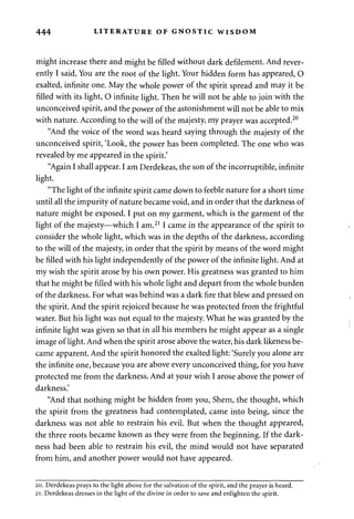 444 LITERATURE OF GNOSTIC WISDOM 
might increase there and might be filled without dark defilement. And rever­ently 
I said, You are the root of the light. Your hidden form has appeared, O 
exalted, infinite one. May the whole power of the spirit spread and may it be 
filled with its light, O infinite light. Then he will not be able to join with the 
unconceived spirit, and the power of the astonishment will not be able to mix 
with nature. According to the will of the majesty, my prayer was accepted.20 
"And the voice of the word was heard saying through the majesty of the 
unconceived spirit, 'Look, the power has been completed. The one who was 
revealed by me appeared in the spirit.' 
"Again I shall appear. I am Derdekeas, the son of the incorruptible, infinite 
light. 
"The light of the infinite spirit came down to feeble nature for a short time 
until all the impurity of nature became void, and in order that the darkness of 
nature might be exposed. I put on my garment, which is the garment of the 
light of the majesty—which I am.211 came in the appearance of the spirit to 
consider the whole light, which was in the depths of the darkness, according 
to the will of the majesty, in order that the spirit by means of the word might 
be filled with his light independently of the power of the infinite light. And at 
my wish the spirit arose by his own power. His greatness was granted to him 
that he might be filled with his whole light and depart from the whole burden 
of the darkness. For what was behind was a dark fire that blew and pressed on 
the spirit. And the spirit rejoiced because he was protected from the frightful 
water. But his light was not equal to the majesty. What he was granted by the 
infinite light was given so that in all his members he might appear as a single 
image of light. And when the spirit arose above the water, his dark likeness be­came 
apparent. And the spirit honored the exalted light: 'Surely you alone are 
the infinite one, because you are above every unconceived thing, for you have 
protected me from the darkness. And at your wish I arose above the power of 
darkness.' 
"And that nothing might be hidden from you, Shem, the thought, which 
the spirit from the greatness had contemplated, came into being, since the 
darkness was not able to restrain his evil. But when the thought appeared, 
the three roots became known as they were from the beginning. If the dark­ness 
had been able to restrain his evil, the mind would not have separated 
from him, and another power would not have appeared. 
20. Derdekeas prays to the light above for the salvation of the spirit, and the prayer is heard. 
21. Derdekeas dresses in the light of the divine in order to save and enlighten the spirit. 
 