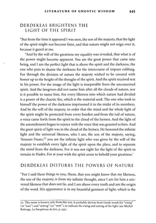LITERATURE OF GNOSTIC WISDOM 445 
DERDEKEAS BRIGHTENS THE 
LIGHT OF THE SPIRIT 
"But from the time it appeared I was seen, the son of the majesty, that the light 
of the spirit might not become faint, and that nature might not reign over it, 
because it gazed at me. 
"And by the will of the greatness my equality was revealed, that what is of 
the power might become apparent. You are the great power that came into 
being, and I am the perfect light that is above the spirit and the darkness, the 
one who puts to shame the darkness for the intercourse of impure rubbing. 
For through the division of nature the majesty wished to be covered with 
honor up to the height of the thought of the spirit. And the spirit received rest 
in his power. For the image of the light is inseparable from the unconceived 
spirit. And the lawgivers did not name him after all the clouds of nature, nor 
is it possible to name him. For every likeness into which nature had divided 
is a power of the chaotic fire, which is the material seed. The one who took to 
himself the power of the darkness imprisoned it in the midst of its members. 
And by the will of the majesty, in order that the mind and the whole light of 
the spirit might be protected from every burden and from the toil of nature, 
a voice came forth from the spirit to the cloud of the hymen. And the light of 
the astonishment began to rejoice with the voice that was granted to him. And 
the great spirit of light was in the cloud of the hymen. He honored the infinite 
light and the universal likeness, who I am, the son of the majesty, saying, 
Anasses Duses,22 you are the infinite light who was given by the will of the 
majesty to establish every light of the spirit upon the place, and to separate 
the mind from the darkness. For it was not right for the light of the spirit to 
remain in Hades. For at your wish the spirit arose to behold your greatness.' 
DERDEKEAS DISTURBS THE POWERS OF NATURE 
"For I said these things to you, Shem, that you might know that my likeness, 
the son of the majesty, is from my infinite thought, since I am for him a uni­versal 
likeness that does not lie, and I am above every truth and am the origin 
of the word. His appearance is in my beautiful garment of light, which is the 
22. This name is known only from this text. It probably derives from Greek words for "rising" 
(or "east") and "setting" (or "west"), to indicate the rising and setting of the light (see Michel 
Roberge, La Paraphrase de Jem, p. 139). 
 