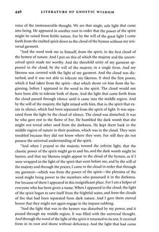 446 LITERATURE OF GNOSTIC WISDOM 
voice of the immeasurable thought. We are that single, sole light that came 
into being. He appeared in another root in order that the power of the spirit 
might be raised from feeble nature. For by the will of the great light I came 
forth from the exalted spirit down to the cloud of the hymen without my uni­versal 
garment. 
"And the word took me to himself, from the spirit, in the first cloud of 
the hymen of nature. And I put on this of which the majesty and the uncon-ceived 
spirit made me worthy. And the threefold unity of my garment ap­peared 
in the cloud, by the will of the majesty, in a single form. And my 
likeness was covered with the light of my garment. And the cloud was dis­turbed, 
and it was not able to tolerate my likeness. It shed the first power, 
which it had taken from the spirit—that which shone on him from the be­ginning, 
before I appeared in the word to the spirit. The cloud would not 
have been able to tolerate both of them. And the light that came forth from 
the cloud passed through silence until it came into the middle region. And 
by the will of the majesty, the light mixed with him, that is, the spirit that ex­ists 
in silence, which had been separated from the spirit of light. It was sepa­rated 
from the light by the cloud of silence. The cloud was disturbed. It was 
he who gave rest to the flame of fire. He humbled the dark womb that she 
might not reveal other seed from the darkness. He kept them back in the 
middle region of nature in their position, which was in the cloud. They were 
troubled because they did not know where they were. For still they do not 
possess the universal understanding of the spirit. 
"And when I prayed to the majesty, toward the infinite light, that the 
chaotic power of the spirit might go to and fro, and the dark womb might be 
barren, and that my likeness might appear in the cloud of the hymen, as if I 
were wrapped in the light of the spirit that went before me, and by the will of 
the majesty and through the prayer, I came in the cloud in order that through 
my garment—which was from the power of the spirit—the pleroma of the 
word might bring power to the members who possessed it in the darkness. 
For because of them I appeared in this insignificant place. For I am a helper of 
everyone who has been given a name. When I appeared in the cloud, the light 
of the spirit began to save itself from the frightful water, and from the clouds 
of fire that had been separated from dark nature. And I gave them eternal 
honor that they might not again engage in the impure rubbing. 
"And the light that was in the hymen was disturbed by my power, and it 
passed through my middle region. It was filled with the universal thought. 
And through the word of the light of the spirit it returned to its rest. It received 
form in its root and shone without deficiency. And the light that had come 
 