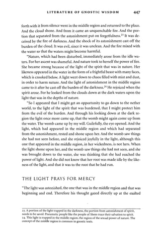 LITERATURE OF GNOSTIC WISDOM 447 
forth with it from silence went in the middle region and returned to the place. 
And the cloud shone. And from it came an unquenchable fire. And the por­tion 
that separated from the astonishment put on forgetfulness.23 It was de­ceived 
by the fire of darkness. And the shock of its astonishment cast off the 
burden of the cloud. It was evil, since it was unclean. And the fire mixed with 
the water so that the waters might become harmful. 
"Nature, which had been disturbed, immediately arose from the idle wa­ters. 
For her ascent was shameful. And nature took to herself the power of fire. 
She became strong because of the light of the spirit that was in nature. Her 
likeness appeared in the water in the form of a frightful beast with many faces, 
which is crooked below. A light went down to chaos filled with mist and dust, 
in order to harm nature. And the light of astonishment in the middle region 
came to it after he cast off the burden of the darkness.24 He rejoiced when the 
spirit arose. For he looked from the clouds down at the dark waters upon the 
light that was in the depths of nature. 
"So I appeared that I might get an opportunity to go down to the nether 
world, to the light of the spirit that was burdened, that I might protect him 
from the evil of the burden. And through his looking down at the dark re­gion 
the light once more came up, that the womb might again come up from 
the water. The womb came up by my will. Guilefully, the eye opened. And the 
light, which had appeared in the middle region and which had separated 
from the astonishment, rested and shone upon her. And the womb saw things 
she had not seen before, and she rejoiced joyfully in the light, although this 
one that appeared in the middle region, in her wickedness, is not hers. When 
the light shone upon her, and the womb saw things she had not seen, and she 
was brought down to the water, she was thinking that she had reached the 
power of light. And she did not know that her root was made idle by the like­ness 
of the light, and that it was to the root that he had run. 
THE LIGHT PRAYS FOR MERCY 
"The light was astonished, the one that was in the middle region and that was 
beginning and end. Therefore his thought gazed directly up at the exalted 
23. A portion of the light trapped in the darkness, the portion from astonishment of spirit, 
needs to be saved. Pneumatic people like the people of Shem trace their salvation to spirit. 
24. This light is trapped in the middle region, the region of the sexual power of nature. The 
concept of the middle region is common in gnostic texts. 
 