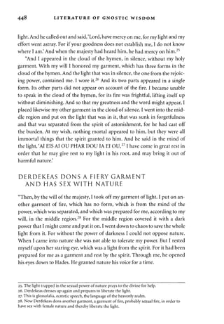 44^ LITERATURE OF GNOSTIC WISDOM 
light. And he called out and said, 'Lord, have mercy on me, for my light and my 
effort went astray. For if your goodness does not establish me, I do not know 
where I am.' And when the majesty had heard him, he had mercy on him.25 
"And I appeared in the cloud of the hymen, in silence, without my holy 
garment. With my will I honored my garment, which has three forms in the 
cloud of the hymen. And the light that was in silence, the one from the rejoic­ing 
power, contained me. I wore it.26 And its two parts appeared in a single 
form. Its other parts did not appear on account of the fire. I became unable 
to speak in the cloud of the hymen, for its fire was frightful, lifting itself up 
without diminishing. And so that my greatness and the word might appear, I 
placed likewise my other garment in the cloud of silence. I went into the mid­dle 
region and put on the light that was in it, that was sunk in forgetfulness 
and that was separated from the spirit of astonishment, for he had cast off 
the burden. At my wish, nothing mortal appeared to him, but they were all 
immortal things that the spirit granted to him. And he said in the mind of 
the light, 'AI EIS AI OU PHAR DOUIA EI OU,271 have come in great rest in 
order that he may give rest to my light in his root, and may bring it out of 
harmful nature.' 
DERDEKEAS DONS A FIERY GARMENT 
AND HAS SEX WITH NATURE 
"Then, by the will of the majesty, I took off my garment of light. I put on an­other 
garment of fire, which has no form, which is from the mind of the 
power, which was separated, and which was prepared for me, according to my 
will, in the middle region.28 For the middle region covered it with a dark 
power that I might come and put it on. I went down to chaos to save the whole 
light from it. For without the power of darkness I could not oppose nature. 
When I came into nature she was not able to tolerate my power. But I rested 
myself upon her staring eye, which was a light from the spirit. For it had been 
prepared for me as a garment and rest by the spirit. Through me, he opened 
his eyes down to Hades. He granted nature his voice for a time. 
25. The light trapped in the sexual power of nature prays to the divine for help. 
26. Derdekeas dresses up again and prepares to liberate the light. 
27. This is glossolalia, ecstatic speech, the language of the heavenly realm. 
28. Now Derdekeas dons another garment, a garment of fire, probably sexual fire, in order to 
have sex with female nature and thereby liberate the light. 
 