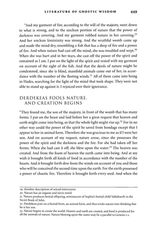 LITERATURE OF GNOSTIC WISDOM 449 
"And my garment of fire, according to the will of the majesty, went down 
to what is strong, and to the unclean portion of nature that the power of 
darkness was covering. And my garment rubbed nature in her covering.29 
And her unclean femininity was strong. And the wrathful womb came up 
and made the mind dry, resembling a fish that has a drop of fire and a power 
of fire. And when nature had cast off the mind, she was troubled and wept.30 
When she was hurt and in her tears, she cast off the power of the spirit and 
remained as I am. I put on the light of the spirit and rested with my garment 
on account of the sight of the fish. And that the deeds of nature might be 
condemned, since she is blind, manifold animals came out of her, in accor­dance 
with the number of the fleeting winds.31 All of them came into being 
in Hades, searching for the light of the mind that took shape. They were not 
able to stand up against it. I rejoiced over their ignorance. 
DERDEKEAS FOOLS NATURE, 
AND CREATION BEGINS 
"They found me, the son of the majesty, in front of the womb that has many 
forms. I put on the beast and laid before her a great request that heaven and 
earth might come into being, so that the whole light might rise up.32 For in no 
other way could the power of the spirit be saved from bondage except that I 
appear to her in animal form. Therefore she was gracious to me as if I were her 
son. And on account of my request, nature arose, since she possesses the 
power of the spirit and the darkness and the fire. For she had taken off her 
forms. When she had cast it off, she blew upon the water.33 The heaven was 
created. And from the foam of heaven the earth came into being. And at my 
wish it brought forth all kinds of food in accordance with the number of the 
beasts. And it brought forth dew from the winds on account of you and those 
who will be conceived the second time upon the earth. For the earth possessed 
a power of chaotic fire. Therefore it brought forth every seed. And when the 
29. Another description of sexual intercourse. 
30. Nature has an orgasm and ejects mind. 
31. Nature produces bestial offspring, reminiscent of Sophia's bestial child Yaldabaoth in the 
Secret Book of John. 
32. Derdekeas puts on a bestial form, an animal form, and thus tricks nature into thinking that 
he is her son. 
33. Nature begins to create the world. Heaven and earth are created, and food is produced for 
all the animals of nature. Nature blowing upon the water may be a parallel to Genesis 1:2. 
 