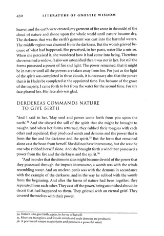 450 LITERATURE OF GNOSTIC WISDOM 
heaven and the earth were created, my garment of fire arose in the midst of the 
cloud of nature and shone upon the whole world until nature became dry. 
The darkness that was the earth's garment was cast into the harmful waters. 
The middle region was cleansed from the darkness. But the womb grieved be­cause 
of what had happened. She perceived, in her parts, water like a mirror. 
When she perceived it, she wondered how it had come into being. Therefore 
she remained a widow. It also was astonished that it was not in her. For still the 
forms possessed a power of fire and light. The power remained, that it might 
be in nature until all the powers are taken away from her. For just as the light 
of the spirit was completed in three clouds, it is necessary also that the power 
that is in Hades be completed at the appointed time. For, because of the grace 
of the majesty, I came forth to her from the water for the second time. For my 
face pleased her. Her face also was glad. 
DERDEKEAS COMMANDS NATURE 
TO GIVE BIRTH 
"And I said to her, 'May seed and power come forth from you upon the 
earth.'34 And she obeyed the will of the spirit that she might be brought to 
naught. And when her forms returned, they rubbed their tongues with each 
other and copulated; they produced winds and demons and the power that is 
from the fire and the darkness and the spirit.35 But the form that remained 
alone cast the beast from herself. She did not have intercourse, but she was the 
one who rubbed herself alone. And she brought forth a wind that possessed a 
power from the fire and the darkness and the spirit.36 
"And in order that the demons also might become devoid of the power that 
they possessed through the impure intercourse, a womb was with the winds 
resembling water. And an unclean penis was with the demons in accordance 
with the example of the darkness, and in the way he rubbed with the womb 
from the beginning. And after the forms of nature had been together, they 
separated from each other. They cast off the power, being astonished about the 
deceit that had happened to them. They grieved with an eternal grief. They 
covered themselves with their power. 
34- Nature is to give birth, again, to forms of herself. 
35- More sex transpires, and female minds and male demons are produced. 
36. A portion of nature masturbates and produces a powerful wind. 
 