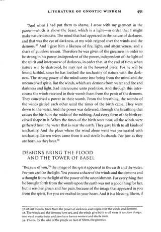 LITERATURE OF GNOSTIC WISDOM 45I 
"And when I had put them to shame, I arose with my garment in the 
power—which is above the beast, which is a light—in order that I might 
make nature desolate. The mind that had appeared in the nature of darkness, 
and that was the eye of darkness, at my wish reigned over the winds and the 
demons.37 And I gave him a likeness of fire, light, and attentiveness, and a 
share of guileless reason. Therefore he was given of the greatness in order to 
be strong in his power, independent of the power, independent of the light of 
the spirit and intercourse of darkness, in order that, at the end of time, when 
nature will be destroyed, he may rest in the honored place. For he will be 
found faithful, since he has loathed the unchastity of nature with the dark­ness. 
The strong power of the mind came into being from the mind and the 
unconceived spirit. But the winds, which are demons from water and fire and 
darkness and light, had intercourse unto perdition. And through this inter­course 
the winds received in their womb foam from the penis of the demons. 
They conceived a power in their womb. From the breathing, the wombs of 
the winds girded each other until the times of the birth came. They went 
down to the water. And the power was delivered, through the breathing that 
causes the birth, in the midst of the rubbing. And every form of the birth re­ceived 
shape in it. When the times of the birth were near, all the winds were 
gathered from the water that is near the earth. They gave birth to all kinds of 
unchastity. And the place where the wind alone went was permeated with 
unchastity. Barren wives came from it and sterile husbands. For just as they 
are born, so they bear.38 
DEMONS BRING THE FLOOD 
AND THE TOWER OF BABEL 
"Because of you,39 the image of the spirit appeared in the earth and the water. 
For you are like the light. You possess a share of the winds and the demons and 
a thought from the light of the power of the astonishment. For everything that 
he brought forth from the womb upon the earth was not a good thing for her, 
but it was her groan and her pain, because of the image that appeared in you 
from the spirit. For you are exalted in your heart. And it is a blessing, Shem, if 
37. At last mind is freed from the power of darkness and reigns over the winds and demons. 
38. The winds and the demons have sex, and the winds give birth to all sorts of unclean things; 
one wind masturbates and produces barren women and sterile men. 
39. That is, for the sake of the people or race of Shem, the gnostics. 
 
