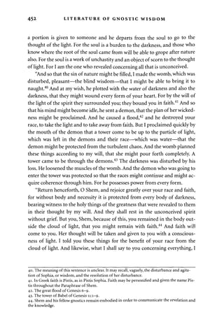 452 LITERATURE OF GNOSTIC WISDOM 
a portion is given to someone and he departs from the soul to go to the 
thought of the light. For the soul is a burden to the darkness, and those who 
know where the root of the soul came from will be able to grope after nature 
also. For the soul is a work of unchastity and an object of scorn to the thought 
of light. For I am the one who revealed concerning all that is unconceived. 
"And so that the sin of nature might be filled, I made the womb, which was 
disturbed, pleasant—the blind wisdom—that I might be able to bring it to 
naught.40 And at my wish, he plotted with the water of darkness and also the 
darkness, that they might wound every form of your heart. For by the will of 
the light of the spirit they surrounded you; they bound you in faith.41 And so 
that his mind might become idle, he sent a demon, that the plan of her wicked­ness 
might be proclaimed. And he caused a flood,42 and he destroyed your 
race, to take the light and to take away from faith. But I proclaimed quickly by 
the mouth of the demon that a tower come to be up to the particle of light, 
which was left in the demons and their race—which was water—that the 
demon might be protected from the turbulent chaos. And the womb planned 
these things according to my will, that she might pour forth completely. A 
tower came to be through the demons.43 The darkness was disturbed by his 
loss. He loosened the muscles of the womb. And the demon who was going to 
enter the tower was protected so that the races might continue and might ac­quire 
coherence through him. For he possesses power from every form. 
"Return henceforth, O Shem, and rejoice greatly over your race and faith, 
for without body and necessity it is protected from every body of darkness, 
bearing witness to the holy things of the greatness that were revealed to them 
in their thought by my will. And they shall rest in the unconceived spirit 
without grief. But you, Shem, because of this, you remained in the body out­side 
the cloud of light, that you might remain with faith.44 And faith will 
come to you. Her thought will be taken and given to you with a conscious­ness 
of light. I told you these things for the benefit of your race from the 
cloud of light. And likewise, what I shall say to you concerning everything, I 
40. The meaning of this sentence is unclear. It may recall, vaguely, the disturbance and agita­tion 
of Sophia, or wisdom, and the resolution of her disturbance. 
41. In Greek faith is Pistis, as in Pistis Sophia. Faith may be personified and given the name Pis-tis 
throughout the Paraphrase of Shem. 
42. The great flood of Genesis 6-9. 
43. The tower of Babel of Genesis 11:1-9. 
44. Shem and his fellow gnostics remain embodied in order to communicate the revelation and 
the knowledge. 
 