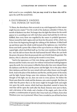 LITERATURE OF GNOSTIC WISDOM 453 
shall reveal to you completely, that you may reveal it to those who will be 
upon the earth the second time. 
A DISTURBANCE UNDOES 
THE POWER OF NATURE 
"O Shem, the disturbance that occurred at my wish happened so that nature 
might become empty.45 For the wrath of the darkness subsided. O Shem, the 
mouth of darkness was shut. No longer does the light that shone for the world 
appear in it, according to my will. And when nature had said that its wish was 
fulfilled, then every form was engulfed by the waters in prideful ignorance. 
Nature turned her dark vagina and cast from her the power of fire, which was 
in her from the beginning through the rubbing of the darkness. It lifted itself 
up and shone upon the whole world instead of the righteous one. And all her 
forms sent forth a power like a flame of fire up to heaven as a help to the cor­rupted 
light, which had lifted itself up. For they were members of the chaotic 
fire. And she did not know that she had harmed herself. When she cast forth 
the power, the power that she possessed, she cast it forth from the genitals. The 
demon, who is a deceiver, stirred up the womb in every form. 
"And in her ignorance, as if she were doing a great thing, she granted the 
demons and the winds a star each. For without wind and star nothing happens 
upon the earth. For every power is filled by them after they were released from 
the darkness and the fire and the power and the light. For in the place where 
their darkness and their fire were mixed with each other, beasts were brought 
forth. And in the place of the darkness and the fire, and the power of the mind, 
and the light, human beings came into existence. Being from the spirit, the 
thought of the light, my eye, does not exist in every person. For before the 
flood came from the winds and the demons, rain came to people. But then, in 
order that the power that is in the tower might be brought forth and might 
rest upon the earth, nature, which had been disturbed, wanted to harm the 
seed that will be upon the earth after the flood. Demons were sent to them, 
and a deviation of the winds, and a burden of the angels, and a fear of the 
prophet, a condemnation of speech, that I may teach you, O Shem, from what 
blindness your race is protected. When I have revealed to you all that has been 
45- Everything happens according to the will and word of the divine, for the undoing of nature 
and the glorification of the light. 
 