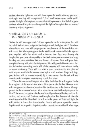 454 LITERATURE OF GNOSTIC WISDOM 
spoken, then the righteous one will shine upon the world with my garment. 
And night and day will be separated.46 For I shall hasten down to the world 
to take the light of that place, the one that faith possesses. And I shall appear 
to those who will acquire the thought of the light of the spirit. For because of 
them my majesty appeared. 
SODOM, CITY OF GNOSIS, 
IS UNJUSTLY BURNED 
"When he will have appeared, O Shem, upon the earth, in the place that will 
be called Sodom, then safeguard the insight that I shall give you.47 For those 
whose heart was pure will congregate to you, because of the word that you 
will reveal. For when you appear in the world, dark nature will shake against 
you, together with the winds and a demon, that they may destroy the 
insight. But you, proclaim quickly to the Sodomites your universal teaching, 
for they are your members. For the demon of human form will part from 
that place by my will, since he is ignorant. He will guard this utterance. But 
the Sodomites, according to the will of the majesty, will bear witness to the 
universal testimony. They will rest with a pure conscience in the place of 
their repose, which is the unconceived spirit. And as these things will hap­pen, 
Sodom will be burned unjustly by a base nature. For the evil will not 
cease in order that your majesty may reveal that place. 
"Then the demon will depart with faith. And then he will appear in the 
four regions of the world. And when faith appears in the last likeness, then 
will her appearance become manifest. For the firstborn is the demon who ap 
peared in the union of nature with many faces, that faith might appear in 
him.48 For when he appears in the world, evil passions will arise, and earth­quakes, 
and wars, and famines, and blasphemies. For because of him the 
whole world will be disturbed. He will seek the power of faith and light; he 
will not find it. For at that time the other demon will appear upon the river to 
baptize with an imperfect baptism, and to trouble the world with a bondage 
46. See Genesis 1:14-19. 
47. The story of Sodom, which here is given a positive spin, is also told in Genesis 14 and 18-19. 
Here the Sodomites are described as fellow gnostics with Shem and his race. 
48. The identity of this demon is unknown. It is explained here in the context of faith, and 
earthquakes, wars, famines, and blasphemies come through him. The whole world is disturbed 
on account of him. Frederik Wisse indicates that this demon maybe Jesus (in Pearson, Nag 
Hammadi Codex VII, p. 86). 
 