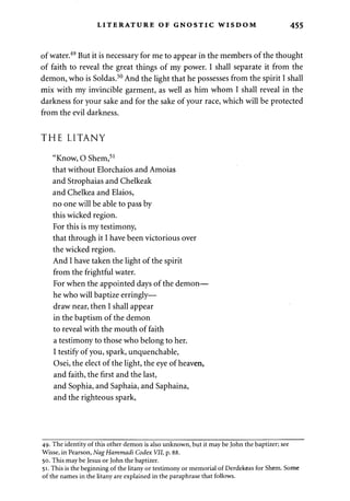 LITERATURE OF GNOSTIC WISDOM 455 
of water.49 But it is necessary for me to appear in the members of the thought 
of faith to reveal the great things of my power. I shall separate it from the 
demon, who is Soldas.50 And the light that he possesses from the spirit I shall 
mix with my invincible garment, as well as him whom I shall reveal in the 
darkness for your sake and for the sake of your race, which will be protected 
from the evil darkness. 
THE LITANY 
"Know, O Shem,51 
that without Elorchaios and Amoias 
and Strophaias and Chelkeak 
and Chelkea and Elaios, 
no one will be able to pass by 
this wicked region. 
For this is my testimony, 
that through it I have been victorious over 
the wicked region. 
And I have taken the light of the spirit 
from the frightful water. 
For when the appointed days of the demon— 
he who will baptize erringly— 
draw near, then I shall appear 
in the baptism of the demon 
to reveal with the mouth of faith 
a testimony to those who belong to her. 
I testify of you, spark, unquenchable, 
Osei, the elect of the light, the eye of heaven, 
and faith, the first and the last, 
and Sophia, and Saphaia, and Saphaina, 
and the righteous spark, 
49. The identity of this other demon is also unknown, but it may be John the baptizer; see 
Wisse, in Pearson, NagHammadi Codex VII, p. 88. 
50. This may be Jesus or John the baptizer. 
51. This is the beginning of the litany or testimony or memorial of Derdekeas for Shem. Some 
of the names in the litany are explained in the paraphrase that follows. 
 