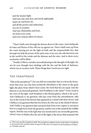 456 LITERATURE OF GNOSTIC WISDOM 
and the impure light. 
And you, east, and west, and north, and south, . 
upper air and lower air, 
and all the powers and authorities, 
you are in creation. 
And you, Moluchtha and Soch, 
are from every work 
and every impure effort of nature. 
"Then I shall come through the demon down to the water. And whirlpools 
of water and flames of fire will rise up against me. Then I shall come up from 
the water, having put on the light of faith and the unquenchable fire, that 
through my help the power of the spirit may cross over, she who has been cast 
in the world by the winds and the demons and the stars. And in them every 
unchastity will be filled. 
"Finally, O Shem, consider yourself pleasing in the thought of the light. Do 
not let your thought have dealings with the fire and the body of darkness, 
which was an unclean work. These things that I teach you are right. 
THE PARAPHRASE 
"This is the paraphrase52: For you did not remember that it is from the firma­ment 
that your race has been protected. Elorchaios is the name of the great 
light, the place from which I have come, the word that has no equal. And the 
likeness is my honored garment. And Derdekeas is the name53 of his word in 
the voice of the light. And Strophaia is the blessed glance, which is the spirit. 
And Chelkeach is my garment, who has come from the astonishment, who 
was in the cloud of the hymen that appeared as a cloud with three forms. And 
Chelkea is my garment that has two forms, he who was in the cloud of silence. 
And Chelke is my garment that was given him from every region; it was given 
him in a single form from the greatness, and he was in the cloud of the middle 
region. And the star of the light that was mentioned is my invincible garment, 
which I wore in Hades; this, the star of the light, is the mercy that surpasses the 
52. This is the specific paraphrase itself. This paraphrase explains names in the litany or testimony 
or memorial in the overall context of aspects of the story of creation in the Paraphrase of Shem. 
53. Partially restored. 
 