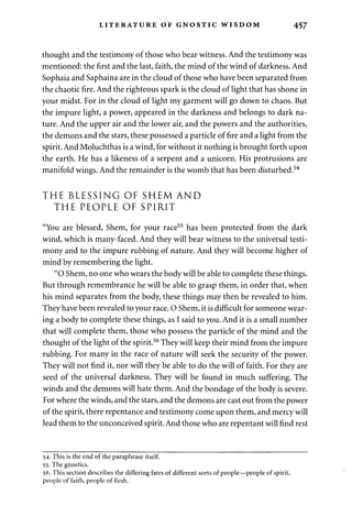LITERATURE OF GNOSTIC WISDOM 457 
thought and the testimony of those who bear witness. And the testimony was 
mentioned: the first and the last, faith, the mind of the wind of darkness. And 
Sophaia and Saphaina are in the cloud of those who have been separated from 
the chaotic fire. And the righteous spark is the cloud of light that has shone in 
your midst. For in the cloud of light my garment will go down to chaos. But 
the impure light, a power, appeared in the darkness and belongs to dark na­ture. 
And the upper air and the lower air, and the powers and the authorities, 
the demons and the stars, these possessed a particle of fire and a light from the 
spirit. And Moluchthas is a wind, for without it nothing is brought forth upon 
the earth. He has a likeness of a serpent and a unicorn. His protrusions are 
manifold wings. And the remainder is the womb that has been disturbed.54 
THE BLESSING OF SHEM AND 
THE PEOPLE OF SPIRIT 
"You are blessed, Shem, for your race55 has been protected from the dark 
wind, which is many-faced. And they will bear witness to the universal testi­mony 
and to the impure rubbing of nature. And they will become higher of 
mind by remembering the light. 
"O Shem, no one who wears the body will be able to complete these things. 
But through remembrance he will be able to grasp them, in order that, when 
his mind separates from the body, these things may then be revealed to him. 
They have been revealed to your race. O Shem, it is difficult for someone wear­ing 
a body to complete these things, as I said to you. And it is a small number 
that will complete them, those who possess the particle of the mind and the 
thought of the light of the spirit.56 They will keep their mind from the impure 
rubbing. For many in the race of nature will seek the security of the power. 
They will not find it, nor will they be able to do the will of faith. For they are 
seed of the universal darkness. They will be found in much suffering. The 
winds and the demons will hate them. And the bondage of the body is severe. 
For where the winds, and the stars, and the demons are cast out from the power 
of the spirit, there repentance and testimony come upon them, and mercy will 
lead them to the unconceived spirit. And those who are repentant will find rest 
54. This is the end of the paraphrase itself. 
55. The gnostics. 
56. This section describes the differing fates of different sorts of people—people of spirit, 
people of faith, people of flesh. 
 