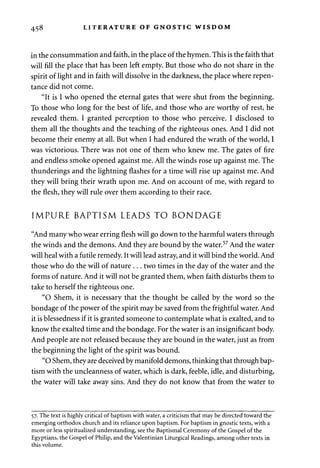 458 LITERATURE OF GNOSTIC WISDOM 
in the consummation and faith, in the place of the hymen. This is the faith that 
will fill the place that has been left empty. But those who do not share in the 
spirit of light and in faith will dissolve in the darkness, the place where repen­tance 
did not come. 
"It is I who opened the eternal gates that were shut from the beginning. 
To those who long for the best of life, and those who are worthy of rest, he 
revealed them. I granted perception to those who perceive. I disclosed to 
them all the thoughts and the teaching of the righteous ones. And I did not 
become their enemy at all. But when I had endured the wrath of the world, I 
was victorious. There was not one of them who knew me. The gates of fire 
and endless smoke opened against me. All the winds rose up against me. The 
thunderings and the lightning flashes for a time will rise up against me. And 
they will bring their wrath upon me. And on account of me, with regard to 
the flesh, they will rule over them according to their race. 
IMPURE BAPTISM LEADS TO BONDAGE 
"And many who wear erring flesh will go down to the harmful waters through 
the winds and the demons. And they are bound by the water.57 And the water 
will heal with a futile remedy. It will lead astray, and it will bind the world. And 
those who do the will of nature . . . two times in the day of the water and the 
forms of nature. And it will not be granted them, when faith disturbs them to 
take to herself the righteous one. 
"O Shem, it is necessary that the thought be called by the word so the 
bondage of the power of the spirit may be saved from the frightful water. And 
it is blessedness if it is granted someone to contemplate what is exalted, and to 
know the exalted time and the bondage. For the water is an insignificant body. 
And people are not released because they are bound in the water, just as from 
the beginning the light of the spirit was bound. 
"O Shem, they are deceived by manifold demons, thinking that through bap­tism 
with the uncleanness of water, which is dark, feeble, idle, and disturbing, 
the water will take away sins. And they do not know that from the water to 
57. The text is highly critical of baptism with water, a criticism that may be directed toward the 
emerging orthodox church and its reliance upon baptism. For baptism in gnostic texts, with a 
more or less spiritualized understanding, see the Baptismal Ceremony of the Gospel of the 
Egyptians, the Gospel of Philip, and the Valentinian Liturgical Readings, among other texts in 
this volume. 
 