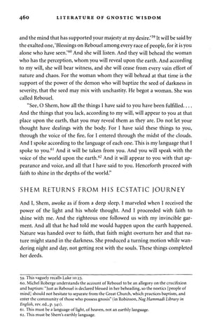 460 LITERATURE OF GNOSTIC WISDOM 
and the mind that has supported your majesty at my desire.'59 It will be said by 
the exalted one, 'Blessings on Rebouel among every race of people, for it is you 
alone who have seen.'60 And she will listen. And they will behead the woman 
who has the perception, whom you will reveal upon the earth. And according 
to my will, she will bear witness, and she will cease from every vain effort of 
nature and chaos. For the woman whom they will behead at that time is the 
support of the power of the demon who will baptize the seed of darkness in 
severity, that the seed may mix with unchastity. He begot a woman. She was 
called Rebouel. 
"See, O Shem, how all the things I have said to you have been fulfilled 
And the things that you lack, according to my will, will appear to you at that 
place upon the earth, that you may reveal them as they are. Do not let your 
thought have dealings with the body. For I have said these things to you, 
through the voice of the fire, for I entered through the midst of the clouds. 
And I spoke according to the language of each one. This is my language that I 
spoke to you.61 And it will be taken from you. And you will speak with the 
voice of the world upon the earth.62 And it will appear to you with that ap­pearance 
and voice, and all that I have said to you. Henceforth proceed with 
faith to shine in the depths of the world." 
SHEM RETURNS FROM HIS ECSTATIC JOURNEY 
And I, Shem, awoke as if from a deep sleep. I marveled when I received the 
power of the light and his whole thought. And I proceeded with faith to 
shine with me. And the righteous one followed us with my invincible gar­ment. 
And all that he had told me would happen upon the earth happened. 
Nature was handed over to faith, that faith might overturn her and that na­ture 
might stand in the darkness. She produced a turning motion while wan­dering 
night and day, not getting rest with the souls. These things completed 
her deeds. 
59. This vaguely recalls Luke 10:23. 
60. Michel Roberge understands the account of Rebouel to be an allegory on the crucifixion 
and baptism: "Just as Rebouel is declared blessed in her beheading, so the noetics [people of 
mind] should not hesitate to separate from the Great Church, which practices baptism, and 
enter the community of those who possess gnosis" (in Robinson, NagHammadi Library in 
English, rev. ed., p. 341). 
61. This must be a language of light, of heaven, not an earthly language. 
62. This must be Shem's earthly language. 
 