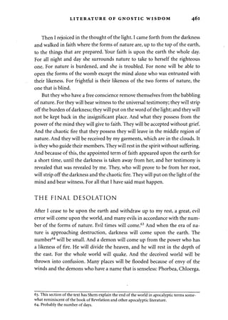 LITERATURE OF GNOSTIC WISDOM 461 
Then I rejoiced in the thought of the light. I came forth from the darkness 
and walked in faith where the forms of nature are, up to the top of the earth, 
to the things that are prepared. Your faith is upon the earth the whole day. 
For all night and day she surrounds nature to take to herself the righteous 
one. For nature is burdened, and she is troubled. For none will be able to 
open the forms of the womb except the mind alone who was entrusted with 
their likeness. For frightful is their likeness of the two forms of nature, the 
one that is blind. 
But they who have a free conscience remove themselves from the babbling 
of nature. For they will bear witness to the universal testimony; they will strip 
off the burden of darkness; they will put on the word of the light; and they will 
not be kept back in the insignificant place. And what they possess from the 
power of the mind they will give to faith. They will be accepted without grief. 
And the chaotic fire that they possess they will leave in the middle region of 
nature. And they will be received by my garments, which are in the clouds. It 
is they who guide their members. They will rest in the spirit without suffering. 
And because of this, the appointed term of faith appeared upon the earth for 
a short time, until the darkness is taken away from her, and her testimony is 
revealed that was revealed by me. They, who will prove to be from her root, 
will strip off the darkness and the chaotic fire. They will put on the light of the 
mind and bear witness. For all that I have said must happen. 
THE FINAL DESOLATION 
After I cease to be upon the earth and withdraw up to my rest, a great, evil 
error will come upon the world, and many evils in accordance with the num­ber 
of the forms of nature. Evil times will come.63 And when the era of na­ture 
is approaching destruction, darkness will come upon the earth. The 
number64 will be small. And a demon will come up from the power who has 
a likeness of fire. He will divide the heaven, and he will rest in the depth of 
the east. For the whole world will quake. And the deceived world will be 
thrown into confusion. Many places will be flooded because of envy of the 
winds and the demons who have a name that is senseless: Phorbea, Chloerga. 
63. This section of the text has Shem explain the end of the world in apocalyptic terms some­what 
reminiscent of the book of Revelation and other apocalyptic literature. 
64. Probably the number of days. 
 