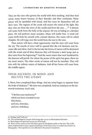462 LITERATURE OF GNOSTIC WISDOM 
They are the ones who govern the world with their teaching. And they lead 
astray many hearts because of their disorder and their unchastity. Many 
places will be sprinkled with blood. And five races by themselves will eat 
their sons. The regions of the south will receive the word of the light. But 
they who are from the error of the world and from the east. . . .65 A demon 
will come forth from the belly of the serpent. He was in hiding in a desolate 
place. He will perform many wonders. Many will loathe him. A wind will 
come forth from his mouth with a female likeness. Her name will be called 
Abalphe. He will reign over the world from the east to the west. 
Then nature will have a final opportunity. And the stars will cease from 
the sky. The mouth of error will be opened that the evil darkness may be­come 
idle and silent. And in the last day the forms of nature will be destroyed 
with the winds and all their demons; they will become a dark lump, just as 
they were from the beginning.66 And the sweet waters that were burdened by 
the demons will perish. For where the power of the spirit has gone, there are 
my sweet waters. The other works of nature will not be manifest. They will 
mix with the infinite waters of darkness. And all her forms will cease from 
the middle region. 
SHEM ASCENDS, IN MIND, AND 
RECITES THE LITANY 
I, Shem, have completed these things. And my mind began to separate from 
the body of darkness.67 My time was completed. And my mind put on the im­mortal 
testimony. And I said, 
"I declare your testimony,68 
which you have revealed to me: 
Elorchaios, 
and you, Amoiaias, 
and you, Sederkeas, 
65. Perhaps read "will not." 
66. This eschatological concept of the lump also occurs in Manichaean literature. 
67. Shem begins his spiritual ascent out of his body. 
68. Shem recites (more or less) the litany given by Derdekeas earlier in the text. The scribe 
seems inadvertently to have copied several lines of the litany twice (a scribal error known as 
dittography). This repetition is not reflected in the present translation. 
 