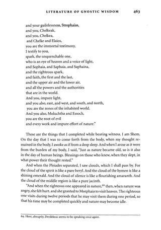LITERATURE OF GNOSTIC WISDOM 463 
and your guilelessness, Strophaias, 
and you, Chelkeak, 
and you, Chelkea, 
and Chelke and Elaios, 
you are the immortal testimony. 
I testify to you, 
spark, the unquenchable one, 
who is an eye of heaven and a voice of light, 
and Sophaia, and Saphaia, and Saphaina, 
and the righteous spark, 
and faith, the first and the last, 
and the upper air and the lower air, 
and all the powers and the authorities 
that are in the world. 
And you, impure light, 
and you also, east, and west, and south, and north, 
you are the zones of the inhabited world. 
And you also, Moluchtha and Essoch, 
you are the root of evil 
and every work and impure effort of nature." 
These are the things that I completed while bearing witness. I am Shem. 
On the day that I was to come forth from the body, when my thought re­mained 
in the body, I awoke as if from a deep sleep. And when I arose as it were 
from the burden of my body, I said, "Just as nature became old, so is it also 
in the day of human beings. Blessings on those who knew, when they slept, in 
what power their thought rested." 
And when the Pleiades separated, I saw clouds, which I shall pass by. For 
the cloud of the spirit is like a pure beryl. And the cloud of the hymen is like a 
shining emerald. And the cloud of silence is like a flourishing amaranth. And 
the cloud of the middle region is like a pure jacinth. 
"And when the righteous one appeared in nature,69 then, when nature was 
angry, she felt hurt, and she granted to Morphaia to visit heaven. The righteous 
one visits during twelve periods that he may visit them during one period, so 
that his time may be completed quickly and nature may become idle. 
69. Here, abruptly, Derdekeas seems to be speaking once again. 
 