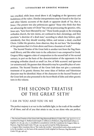 466 LITERATURE OF GNOSTIC WISDOM 
was crucified, while Jesus stood above it all, laughing at the ignorance and 
foolishness of the rulers. (Similar interpretations may be found in the Qur'an 
and other Islamic accounts of the death or apparent death of Tsa, that is, 
Jesus.) The present text also polemicizes against "those who think that they 
are advancing the name of Christ" but end up persecuting the gnostics, who, 
Jesus says, "have been liberated by me." These hostile people in the emerging 
orthodox church, the text claims, are confused in their christology, and they 
proclaim "a doctrine of a dead man," according to which they believe, quite 
mistakenly, that they should worship, follow, and imitate a dead, crucified 
Christ. Unlike the gnostics, Jesus observes, they do not have "the knowledge 
of the greatness that it is from above and from a fountain of truth." 
The Second Treatise of the Great Seth is another text from the Nag Ham-madi 
library, and like other texts in the collection it was composed in Greek. 
Gregory Riley suggests a date of composition in the second half of the second 
century, in part on the basis of the characterization of the opponents in the 
emerging orthodox church as small (or, few, of little account) and ignorant 
(or uninstructed). He guesses that Alexandria may be a possible place of com­position. 
The Second Treatise of the Great Seth does not give a systematic 
treatment of its gnostic themes, but some ideas of Sethian and Valentinian 
character may be identified. Many of the characters in the Second Treatise of 
the Great Seth are also presented in the Secret Book of John and other gnostic 
texts in this volume. 
THE SECOND TREATISE 
OF THE GREAT SETH1 
I AM IN YOU AND YOU IN ME 
The perfect majesty is at rest in the ineffable light, in the truth of the mother2 
of all these, and all of you that attain to me, to me alone who am perfect, 
i. The Second Treatise of the Great Seth: Nag Hammadi library, Codex VII,2, pp. 49,10 to 70,12; 
translated by Roger A. Bullard and Joseph A. Gibbons in Robinson, Nag Hammadi Library in 
English, rev. ed., pp. 363-71; modified in consultation with the translation by Gregory Riley in 
Pearson, Nag Hammadi Codex VII, pp. 129-99 and revised by Willis Barnstone. 
2. Gregory Riley translates this as "the truth, the mother" (personified truth is then understood 
to be the mother), on the basis of the assumed Greek original (in Pearson, Nag Hammadi 
Codex VII, pp. 146-47). 
 