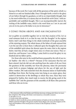 LITERATURE OF GNOSTIC WISDOM 467 
because of the word. For I exist with all the greatness of the spirit, which is a 
friend to us and our kindred alike. Since I brought forth a word to the glory 
of our father, through his goodness, as well as an imperishable thought, that 
is, the word within him, it is slavery that we should die with Christ,3 with im­perishable 
and undefiled thought. This is an incomprehensible marvel, the 
writing of the ineffable water, which is the word from us: I am in you and 
you are in me, just as the father is in you in innocence.4 
I COME FROM ABOVE AND AM INCARNATED 
Let us gather an assembly together. Let us visit that creation of his. Let us 
send someone forth in it, so that he may visit the thoughts5 in the regions 
below. And I said these things to the whole multitude of the great assembly 
of the rejoicing majesty. The whole house of the father of truth rejoiced that 
I am the one who is from them. I reflected upon the thoughts that came out 
of the undefiled spirit about the descent upon the water, that is, the regions 
below. And they all had a single mind, since it is from one source. They or­dered 
me, and because I was willing, I came forth to reveal the glory to my 
kindred and my fellow spirits. 
For those who were in the world had been prepared by the will of our sis­ter 
Sophia—she who is a whore6—because of her innocence that has not 
been uttered. And she did not ask anything from the realm of all, nor from 
the greatness of the assembly, nor from the pleroma, when she previously 
came forth to prepare lodgings and places for the son of light and the 
fellow workers. She took materials from the elements below to build bodily 
dwellings from them. But having come into being in an empty glory, they 
ended in destruction in the dwellings in which they were. Since they were 
prepared by Sophia, they stand ready to receive the life-giving word of the 
ineffable One7 and the greatness of the assembly of all those who persevere 
and those who are in me. 
3. This statement reflects the Pauline and Christian doctrines of dying with Christ, for exam­ple, 
in baptism. Here dying with Christ is not treated in so favorable a manner. 
4. See John 17:21-23. 
5. Greek ennoia, here and below. 
6. Sophia as whore recalls the actions and descriptions of Sophia in the Secret Book of John, 
Helena as the first thought of the gnostic teacher Simon Magus, the soul in the Exegesis on the 
Soul, and Derdekeas as the sexual partner of nature in the Paraphrase of Shem. 
7. Monad. 
 