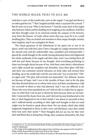 LITERATURE OF GNOSTIC WISDOM 469 
THE WORLD RULER TRIES TO KILL ME 
And then a voice of the world ruler came to the angels: "I am god and there is 
no other god but me."12 But I laughed joyfully when I examined his conceit.13 
But he went on to say, "Who is the human ?" And the entire host of his angels 
who had seen Adam and his dwelling were laughing at his smallness. And thus 
did their thought come to be removed outside the majesty of the heavens, 
away from the human of truth, whose name they saw, since he is in a small 
dwelling place. They are foolish and senseless in their empty thought, namely, 
their laughter, and it was contagion for them. 
The whole greatness of the fatherhood of the spirit was at rest in its 
places. And I was with him, since I have a thought of a single emanation from 
the eternal ones and the unknowable ones, undefiled and immeasurable. I 
placed the small thought in the world, having disturbed them and frightened 
the whole multitude of the angels and their ruler. And I was visiting them all 
with fire and flame because of my thought. And everything pertaining to 
them was brought about because of me. And there came about a disturbance 
and a fight around the seraphim and cherubim, since their glory will fade, 
and there was confusion around Adonaios on both sides and around their 
dwelling, up to the world ruler and the one who said, "Let us seize him." Oth­ers 
again said, "The plan will certainly not materialize." For Adonaics knows 
me because of hope. And I was in the mouths of lions. And as for the plan 
that they devised about me to release their error and their senselessness, I did 
not succumb to them as they had planned. And I was not afflicted at all. 
Those who were there punished me, yet I did not die in reality but in appear­ance, 
in order that I not be put to shame by them because these are my kins­folk. 
I removed the shame from me, and I did not become fainthearted in the 
face of what happened to me at their hands. I was about to succumb to fear, 
and I suffered merely according to their sight and thought so that no word 
might ever be found to speak about them. For my death, which they think 
happened, happened to them in their error and blindness, since they nailed 
their man unto their death.14 Their thoughts did not see me, for they were 
deaf and blind. But in doing these things, they condemn themselves. Yes, they 
12. Isaiah 45:5-6, 21; 46:9. In the Secret Book of John and elsewhere the same arrogant claim is 
made by Yaldabaoth. 
13. The image of the laughing Jesus that appears here and below also appears in the Gospel of 
Philip and the Round Dance of the Cross, both in this volume. 
14. It is unclear who is crucified here: Simon of Cyrene or the body that Jesus adopted. 
 