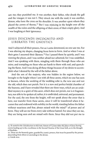 470 LITERATURE OF GNOSTIC WISDOM 
saw me; they punished me. It was another, their father, who drank the gall 
and the vinegar; it was not I. They struck me with the reed; it was another, 
Simon, who bore the cross on his shoulder. It was another upon whom they 
placed the crown of thorns.15 But I was rejoicing in the height over all the 
wealth of the rulers and the offspring of their error, of their empty glory. And 
I was laughing at their ignorance. 
JESUS DESCENDS INCOGNITO AND 
LIBERATES THE GNOSTICS 
And I subjected all their powers. For as I came downward, no one saw me. For 
I was altering my shapes, changing from form to form. And so when I was at 
their gates I assumed their likeness.16 For I passed them by quietly, and I was 
viewing the places, and I was neither afraid nor ashamed, for I was undefiled. 
And I was speaking with them, mingling with them through those who are 
mine, and trampling on those who are harsh to them with zeal, and quench­ing 
the flame. And I was doing all these things because of my desire to accom­plish 
what I desired by the will of the father above. 
And the son of the majesty, who was hidden in the region below, we 
brought to the height where I am with all these aeons, which no one has seen 
or known, where the wedding of the wedding robe is, the new one and not 
the old, which does not perish. For it is a new and perfect bridal chamber of 
the heavens, and I have revealed that there are three ways, which are an unde­filed 
mystery in a spirit of this aeon, which does not perish, nor is it fragmen­tary, 
nor able to be spoken of; rather, it is undivided, universal, and permanent. 
For the soul, the one from the height, will not speak about the error that is 
here, nor transfer from these aeons, since it will be transferred when it be­comes 
free and endowed with nobility in the world, standing before the father 
without weariness and fear, always mixed with the mind17 of power and of 
form. They will see me from every side without hatred. For since they see me, 
they are being seen and are mixed with them. Since they did not put me to 
15. As noted in the introduction to this text, Simon of Cyrene takes the place of Jesus during 
events leading up to the crucifixion in the Second Treatise of the Great Seth, as in the thought 
of Basilides. 
16. These are the heavenly gates, guarded by cosmic powers, that must be passed by the person 
descending from above or ascending to the divine. 
17. Greek nous. 
 