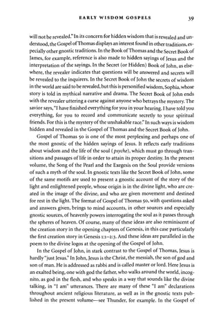 EARLY WISDOM GOSPELS 39 
will not be revealed." In its concern for hidden wisdom that is revealed and un­derstood, 
the Gospel of Thomas displays an interest found in other traditions, es­pecially 
other gnostic traditions. In the Book of Thomas and the Secret Book of 
James, for example, reference is also made to hidden sayings of Jesus and the 
interpretation of the sayings. In the Secret (or Hidden) Book of John, as else­where, 
the revealer indicates that questions will be answered and secrets will 
be revealed to the inquirers. In the Secret Book of John the secrets of wisdom 
in the world are said to be revealed, but this is personified wisdom, Sophia, whose 
story is told in mythical narrative and drama. The Secret Book of John ends 
with the revealer uttering a curse against anyone who betrays the mystery. The 
savior says, "I have finished everything for you in your hearing. I have told you 
everything, for you to record and communicate secretly to your spiritual 
friends. For this is the mystery of the unshakable race." In such ways is wisdom 
hidden and revealed in the Gospel of Thomas and the Secret Book of John. 
Gospel of Thomas 50 is one of the most perplexing and perhaps one of 
the most gnostic of the hidden sayings of Jesus. It reflects early traditions 
about wisdom and the life of the soul (psyche), which must go through tran­sitions 
and passages of life in order to attain its proper destiny. In the present 
volume, the Song of the Pearl and the Exegesis on the Soul provide versions 
of such a myth of the soul. In gnostic texts like the Secret Book of John, some 
of the same motifs are used to present a gnostic account of the story of the 
light and enlightened people, whose origin is in the divine light, who are cre­ated 
in the image of the divine, and who are given movement and destined 
for rest in the light. The format of Gospel of Thomas 50, with questions asked 
and answers given, brings to mind accounts, in other sources and especially 
gnostic sources, of heavenly powers interrogating the soul as it passes through 
the spheres of heaven. Of course, many of these ideas are also reminiscent of 
the creation story in the opening chapters of Genesis, in this case particularly 
the first creation story in Genesis 1:1-2:3. And these ideas are paralleled in the 
poem to the divine logos at the opening of the Gospel of John. 
In the Gospel of John, in stark contrast to the Gospel of Thomas, Jesus is 
hardly "just Jesus." In John, Jesus is the Christ, the messiah, the son of god and 
son of man. He is addressed as rabbi and is called master or lord. Here Jesus is 
an exalted being, one with god the father, who walks around the world, incog­nito, 
as god in the flesh, and who speaks in a way that sounds like the divine 
talking, in "I am" utterances. There are many of these "I am" declarations 
throughout ancient religious literature, as well as in the gnostic texts pub­lished 
in the present volume—see Thunder, for example. In the Gospel of 
 