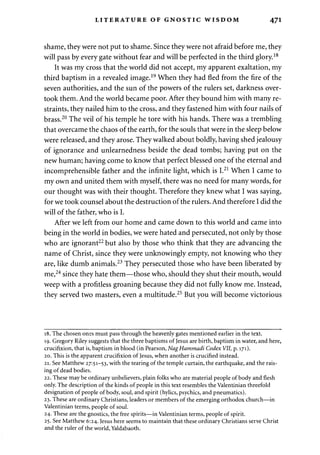 LITERATURE OF GNOSTIC WISDOM 471 
shame, they were not put to shame. Since they were not afraid before me, they 
will pass by every gate without fear and will be perfected in the third glory.18 
It was my cross that the world did not accept, my apparent exaltation, my 
third baptism in a revealed image.19 When they had fled from the fire of the 
seven authorities, and the sun of the powers of the rulers set, darkness over­took 
them. And the world became poor. After they bound him with many re­straints, 
they nailed him to the cross, and they fastened him with four nails of 
brass.20 The veil of his temple he tore with his hands. There was a trembling 
that overcame the chaos of the earth, for the souls that were in the sleep below 
were released, and they arose. They walked about boldly, having shed jealousy 
of ignorance and unlearnedness beside the dead tombs; having put on the 
new human; having come to know that perfect blessed one of the eternal and 
incomprehensible father and the infinite light, which is I.21 When I came to 
my own and united them with myself, there was no need for many words, for 
our thought was with their thought. Therefore they knew what I was saying, 
for we took counsel about the destruction of the rulers. And therefore I did the 
will of the father, who is I. 
After we left from our home and came down to this world and came into 
being in the world in bodies, we were hated and persecuted, not only by those 
who are ignorant22 but also by those who think that they are advancing the 
name of Christ, since they were unknowingly empty, not knowing who they 
are, like dumb animals.23 They persecuted those who have been liberated by 
me,24 since they hate them—those who, should they shut their mouth, would 
weep with a profitless groaning because they did not fully know me. Instead, 
they served two masters, even a multitude.25 But you will become victorious 
18. The chosen ones must pass through the heavenly gates mentioned earlier in the text. 
19. Gregory Riley suggests that the three baptisms of Jesus are birth, baptism in water, and here, 
crucifixion, that is, baptism in blood (in Pearson, NagHammadi Codex VII, p. 171). 
20. This is the apparent crucifixion of Jesus, when another is crucified instead. 
21. See Matthew 27:51-53, with the tearing of the temple curtain, the earthquake, and the rais­ing 
of dead bodies. 
22. These may be ordinary unbelievers, plain folks who are material people of body and flesh 
only. The description of the kinds of people in this text resembles the Valentinian threefold 
designation of people of body, soul, and spirit (hylics, psychics, and pneumatics). 
23. These are ordinary Christians, leaders or members of the emerging orthodox church—in 
Valentinian terms, people of soul. 
24. These are the gnostics, the free spirits—in Valentinian terms, people of spirit. 
25. See Matthew 6:24. Jesus here seems to maintain that these ordinary Christians serve Christ 
and the ruler of the world, Yaldabaoth. 
 