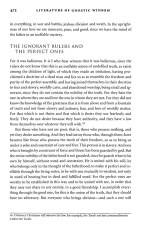 472 LITERATURE OF GNOSTIC WISDOM 
in everything, in war and battles, jealous division and wrath. In the upright­ness 
of our love we are innocent, pure, and good, since we have the mind of 
the father in an ineffable mystery. 
THE IGNORANT RULERS AND 
THE PERFECT ONES 
For it was ludicrous. It is I who bear witness that it was ludicrous, since the 
rulers do not know that this is an ineffable union of undefiled truth, as exists 
among the children of light, of which they made an imitation, having pro­claimed 
a doctrine of a dead man and lies so as to resemble the freedom and 
purity of the perfect assembly, and having joined themselves in their doctrine 
to fear and slavery, worldly cares, and abandoned worship, being small and ig­norant, 
since they do not contain the nobility of the truth. For they hate the 
one in whom they are and love the one in whom they are not. For they did not 
know the knowledge of the greatness that it is from above and from a fountain 
of truth and not from slavery and jealousy, fear, and love of worldly matter. 
For that which is not theirs and that which is theirs they use fearlessly and 
freely. They do not desire because they have authority, and they have a law 
from themselves over whatever they will wish.26 
But those who have not are poor, that is, those who possess nothing, and 
yet they desire something. And they lead astray those who, through them, have 
become like those who possess the truth of their freedom, so as to bring us 
under a yoke and constraint of care and fear. This person is in slavery. And one 
who is brought by constraint of force and threat has been guarded by god. But 
the entire nobility of the fatherhood is not guarded, since he guards what is his 
own by himself, without word and constraint. He is united with his will, he 
who belongs only to the thought of the fatherhood, to make it perfect and in­effable 
through the living water, to be with you mutually in wisdom, not only 
in word of hearing but in deed and fulfilled word. For the perfect ones are 
worthy to be established in this way and to be united with me, in order that 
they may not share in any enmity, in a good friendship. I accomplish every­thing 
through the good one, for this is the union of the truth, that they should 
have no adversary. But everyone who brings division—and such a one will 
26. Ordinary Christians still observe the law, for example, the Torah and ten commandments 
within the Torah. 
 