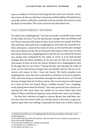 LITERATURE OF GNOSTIC WISDOM 473 
learn no wisdom at all, because he brings division and is not a friend—is hos­tile 
to them all. But one who lives in harmony and friendship of brotherly love, 
naturally and not artificially, completely and not partially, this person is truly 
the desire of the father. This is the universal one and perfect love. 
THE COUNTERFEIT FATHERS 
For Adam was a laughingstock,27 since he was made a counterfeit type of man 
by the realm of seven,28 as if he had become stronger than my brothers and 
me. We are innocent with respect to him, since we have not sinned. And Abra­ham 
and Isaac and Jacob were a laughingstock, since they, the counterfeit fa­thers, 
were given a name by the realm of seven, as if he had become stronger 
than my brothers and me. We are innocent with respect to him, since we have 
not sinned. David was a laughingstock in that his son was named the human 
son, having been influenced by the realm of seven, as if he had become 
stronger than the fellow members of my race and me. But we are innocent 
with respect to him; we have not sinned. Solomon was a laughingstock, since 
he thought that he was Christ,29 having become vain through the realm of 
seven, as if he had become stronger than my brothers and me. But we are in­nocent 
with respect to him. I have not sinned. The twelve prophets were 
laughingstocks, since they have come forth as imitations of the true prophets. 
They came into being as counterfeits through the realm of seven, as if he had 
become stronger than my brothers and me. But we are innocent with respect 
to it, since we have not sinned. Moses, a faithful servant,30 was a laughing­stock, 
having been named the friend,31 since they perversely bore witness con­cerning 
him, who never knew me. Neither he nor those before him, from 
Adam to Moses and John the baptizer, none of them knew me or my brothers. 
For they had a doctrine of angels to observe dietary laws and bitter slav­ery, 
since they never knew truth, nor will they know it. For there is a great de­ception 
upon their soul making it impossible for them ever to find a mind of 
27. All the heroes of the Jews are laughingstocks, because they are lackeys of the ruler of the 
world, Yaldabaoth. 
28. Or hebdomad, the realm of the planets. Here the realm of seven is closely connected to the 
ruler of the world, Yaldabaoth. 
29. Or messiah, anointed one, as kings are anointed. 
30. See Numbers 12:7; Hebrews 3:5. 
31. See Isaiah 41:8; James 2:23. 
 