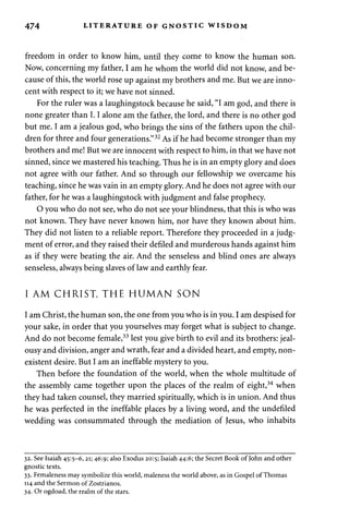 474 LITERATURE OF GNOSTIC WISDOM 
freedom in order to know him, until they come to know the human son. 
Now, concerning my father, I am he whom the world did not know, and be­cause 
of this, the world rose up against my brothers and me. But we are inno­cent 
with respect to it; we have not sinned. 
For the ruler was a laughingstock because he said, "I am god, and there is 
none greater than 1.1 alone am the father, the lord, and there is no other god 
but me. I am a jealous god, who brings the sins of the fathers upon the chil­dren 
for three and four generations."32 As if he had become stronger than my 
brothers and me! But we are innocent with respect to him, in that we have not 
sinned, since we mastered his teaching. Thus he is in an empty glory and does 
not agree with our father. And so through our fellowship we overcame his 
teaching, since he was vain in an empty glory. And he does not agree with our 
father, for he was a laughingstock with judgment and false prophecy. 
O you who do not see, who do not see your blindness, that this is who was 
not known. They have never known him, nor have they known about him. 
They did not listen to a reliable report. Therefore they proceeded in a judg­ment 
of error, and they raised their defiled and murderous hands against him 
as if they were beating the air. And the senseless and blind ones are always 
senseless, always being slaves of law and earthly fear. 
I AM CHRIST, THE HUMAN SON 
I am Christ, the human son, the one from you who is in you. I am despised for 
your sake, in order that you yourselves may forget what is subject to change. 
And do not become female,33 lest you give birth to evil and its brothers: jeal­ousy 
and division, anger and wrath, fear and a divided heart, and empty, non­existent 
desire. But I am an ineffable mystery to you. 
Then before the foundation of the world, when the whole multitude of 
the assembly came together upon the places of the realm of eight,34 when 
they had taken counsel, they married spiritually, which is in union. And thus 
he was perfected in the ineffable places by a living word, and the undefiled 
wedding was consummated through the mediation of Jesus, who inhabits 
32. See Isaiah 45:5-6,21; 46:9; also Exodus 20:5; Isaiah 44:6; the Secret Book of John and other 
gnostic texts. 
33. Femaleness may symbolize this world, maleness the world above, as in Gospel of Thomas 
114 and the Sermon of Zostrianos. 
34. Or ogdoad, the realm of the stars. 
 