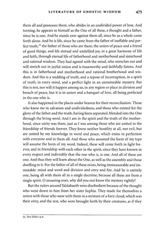 LITERATURE OF GNOSTIC WISDOM 475 
them all and possesses them, who abides in an undivided power of love. And 
turning, he appears to himself as the One of all these, a thought and a father, 
since he is one. And he stands over against them all, since he as a whole came 
forth alone. And he is life, since he came from the father of ineffable and per­fect 
truth,35 the father of those who are there, the union of peace and a friend 
of good things, and life eternal and undefiled joy, in a great harmony of life 
and faith, through eternal life of fatherhood and motherhood and sisterhood 
and rational wisdom. They had agreed with the mind, who stretches out and 
will stretch out in joyful union and is trustworthy and faithfully listens. And 
this is in fatherhood and motherhood and rational brotherhood and wis­dom. 
And this is a wedding of truth, and a repose of incorruption, in a spirit 
of truth, in every mind, and a perfect light in an unnameable mystery. But 
this is not, nor will it happen among us, in any region or place in division and 
breach of peace, but it is in union and a banquet of love, all being perfected 
in the one who is. 
It also happened in the places under heaven for their reconciliation. Those 
who knew me in salvation and undividedness, and those who existed for the 
glory of the father and the truth, having been separated, blended into the One 
through the living word. And I am in the spirit and the truth of the mother­hood, 
since unity was there, just as I was among those who are united in the 
friendship of friends forever. They know neither hostility at all, nor evil, but 
are united by my knowledge in word and peace, which exists in perfection 
with everyone and in them all. And those who assumed the form of my type 
will assume the form of my word. Indeed, these will come forth in light for­ever, 
and in friendship with each other in the spirit, since they have known in 
every respect and indivisibly that the one who is, is one. And all of these are 
one. And thus they will learn about the One, as well as the assembly and those 
dwelling in it. For the father of all of these exists, being immeasurable and im­mutable: 
mind and word and division and envy and fire. And he is entirely 
one, being all with them all in a single doctrine, because all these are from a 
single spirit. O unseeing ones, why did you not know the mystery rightly? 
But the rulers around Yaldabaoth were disobedient because of the thought 
who went down to him from her sister Sophia. They made for themselves a 
union with those who were with them in a mixture of a fiery cloud, which was 
their envy, and the rest, who were brought forth by their creatures, as if they 
35. See John 14:6. 
 