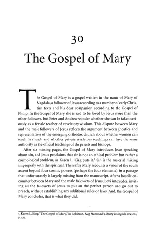 30 
The Gospel of Mary 
• he Gospel of Mary is a gospel written in the name of Mary of 
I Magdala, a follower of Jesus according to a number of early Chris- 
J L tian texts and his dear companion according to the Gospel of 
Philip. In the Gospel of Mary she is said to be loved by Jesus more than the 
other followers, but Peter and Andrew wonder whether she can be taken seri­ously 
as a female teacher of revelatory wisdom. This dispute between Mary 
and the male followers of Jesus reflects the argument between gnostics and 
representatives of the emerging orthodox church about whether women can 
teach in church and whether private revelatory teachings can have the same 
authority as the official teachings of the priests and bishops. 
After six missing pages, the Gospel of Mary introduces Jesus speaking 
about sin, and Jesus proclaims that sin is not an ethical problem but rather a 
cosmological problem, as Karen L. King puts it.1 Sin is the material mixing 
improperly with the spiritual. Thereafter Mary recounts a vision of the soul's 
ascent beyond four cosmic powers (perhaps the four elements), in a passage 
that unfortunately is largely missing from the manuscript. After a hostile en­counter 
between Mary and the male followers of Jesus, Levi intercedes, invit­ing 
all the followers of Jesus to put on the perfect person and go out to 
preach, without establishing any additional rules or laws. And, the Gospel of 
Mary concludes, that is what they did. 
i. Karen L. King, "The Gospel of Mary," in Robinson, Nag Hammadi Library in English, rev. ed., 
P- 523. 
 