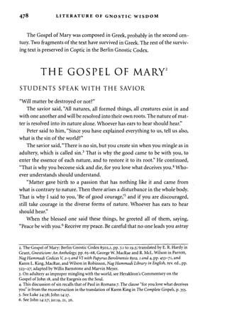478 LITERATURE OF GNOSTIC WISDOM 
The Gospel of Mary was composed in Greek, probably in the second cen­tury. 
Two fragments of the text have survived in Greek. The rest of the surviv­ing 
text is preserved in Coptic in the Berlin Gnostic Codex. 
THE GOSPEL OF MARY2 
STUDENTS SPEAK WITH THE SAVIOR 
"Will matter be destroyed or not?" 
The savior said, "All natures, all formed things, all creatures exist in and 
with one another and will be resolved into their own roots. The nature of mat­ter 
is resolved into its nature alone. Whoever has ears to hear should hear." 
Peter said to him, "Since you have explained everything to us, tell us also, 
what is the sin of the world?" 
The savior said, "There is no sin, but you create sin when you mingle as in 
adultery, which is called sin.3 That is why the good came to be with you, to 
enter the essence of each nature, and to restore it to its root." He continued, 
"That is why you become sick and die, for you love what deceives you.4 Who­ever 
understands should understand. 
"Matter gave birth to a passion that has nothing like it and came from 
what is contrary to nature. Then there arises a disturbance in the whole body. 
That is why I said to you, 'Be of good courage,'5 and if you are discouraged, 
still take courage in the diverse forms of nature. Whoever has ears to hear 
should hear." 
When the blessed one said these things, he greeted all of them, saying, 
"Peace be with you.6 Receive my peace. Be careful that no one leads you astray 
2. The Gospel of Mary: Berlin Gnostic Codex 8502,1, pp. 7,1 to 19,5; translated by E. R. Hardy in 
Grant, Gnosticism: An Anthology, pp. 65-68, George W. MacRae and R. McL. Wilson in Parrott, 
NagHammadi Codices V, 2-5 and VI with Papyrus Berolinensis 8502,1 and 4, pp. 453-71, and 
Karen L. King, MacRae, and Wilson in Robinson, NagHammadi Library in English, rev. ed., pp. 
523-27; adapted by Willis Barnstone and Marvin Meyer. 
3. On adultery as improper mingling with the world, see Herakleon's Commentary on the 
Gospel of John 18, and the Exegesis on the Soul. 
4. This discussion of sin recalls that of Paul in Romans 7. The clause "for you love what deceives 
you" is from the reconstruction in the translation of Karen King in The Complete Gospels, p. 355. 
5. See Luke 24:38; John 14:27. 
6. See John 14:27; 20:19, 21, 26. 
 