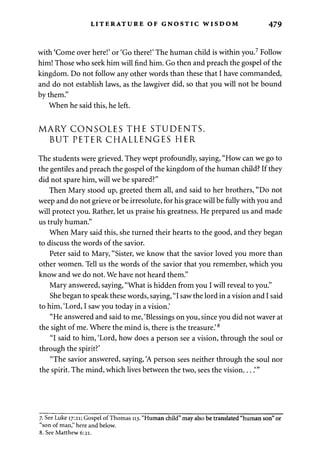 LITERATURE OF GNOSTIC WISDOM 479 
with 'Come over here!' or 'Go there!' The human child is within you.7 Follow 
him! Those who seek him will find him. Go then and preach the gospel of the 
kingdom. Do not follow any other words than these that I have commanded, 
and do not establish laws, as the lawgiver did, so that you will not be bound 
by them." 
When he said this, he left. 
MARY CONSOLES THE STUDENTS, 
BUT PETER CHALLENGES HER 
The students were grieved. They wept profoundly, saying, "How can we go to 
the gentiles and preach the gospel of the kingdom of the human child? If they 
did not spare him, will we be spared?" 
Then Mary stood up, greeted them all, and said to her brothers, "Do not 
weep and do not grieve or be irresolute, for his grace will be fully with you and 
will protect you. Rather, let us praise his greatness. He prepared us and made 
us truly human." 
When Mary said this, she turned their hearts to the good, and they began 
to discuss the words of the savior. 
Peter said to Mary, "Sister, we know that the savior loved you more than 
other women. Tell us the words of the savior that you remember, which you 
know and we do not. We have not heard them." 
Mary answered, saying, "What is hidden from you I will reveal to you." 
She began to speak these words, saying, "I saw the lord in a vision and I said 
to him, 'Lord, I saw you today in a vision.' 
"He answered and said to me, 'Blessings on you, since you did not waver at 
the sight of me. Where the mind is, there is the treasure.'8 
"I said to him, 'Lord, how does a person see a vision, through the soul or 
through the spirit?' 
"The savior answered, saying, 'A person sees neither through the soul nor 
the spirit. The mind, which lives between the two, sees the vision....'" 
7. See Luke 17:21; Gospel of Thomas 113. "Human child".may also be translated "human son" or 
"son of man," here and below. 
8. See Matthew 6:21. 
 