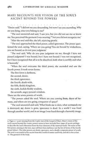 480 LITERATURE OF GNOSTIC WISDOM 
MARY RECOUNTS HER VISION OF THE SOUL'S 
ASCENT BEYOND THE POWERS 
"Desire said,9 'I did not see you descending, but now I see you ascending. Why 
are you lying, since you belong to me?' 
"The soul answered and said, 'I saw you, but you did not see me or know 
me. You perceived the garment I was wearing,10 but you did not recognize me.' 
"After the soul said this, she left, rejoicing greatly. 
"The soul approached the third power, called ignorance. The power ques­tioned 
the soul, saying, 'Where are you going? You are bound by wickedness, 
you are bound, so do not pass judgment.' 
"The soul said, 'Why do you pass judgment on me, though I have not 
passed judgment? I was bound, but I have not bound. I was not recognized, 
but I have recognized that all is to be dissolved, both what is earthly and what 
is heavenly.' 
"When the soul overcame the third power, she ascended and saw the 
fourth power. It took seven forms: 
The first form is darkness, 
the second, desire, 
the third, ignorance, 
the fourth, death wish, 
the fifth, fleshly kingdom, 
the sixth, foolish fleshly wisdom, 
the seventh, angry person's wisdom. 
These are the seven powers of wrath. 
"The powers asked the soul, 'Where are you coming from, slayer of hu­mans, 
and where are you going, conqueror of space?' 
"The soul answered and said, 'What binds me is slain, what surrounds me 
is destroyed, my desire is gone, ignorance is dead. In a world I was freed 
through another world, and in an image I was freed through a heavenly image. 
9. Pages 11-14 are missing from the Coptic text of the Gospel of Mary. Mary's vision of the 
soul's ascent beyond the cosmic powers seems to have included four stages of ascent, perhaps 
to describe the soul's liberation from the four elements of the material world. The name of the 
first power, missing in the text, may well have been darkness (see the list of forms of the fourth 
power below). The other powers are desire, ignorance, and a deadly composite power of wrath. 
The soul is successful in her ascent from this world of matter and body, and she is free at last. 
10. The garment of the body. 
 