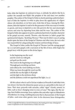 40 EARLY WISDOM GOSPELS 
John, John the baptizer, in contrast to Jesus, is nobody: he admits that he is 
neither the messiah nor Elijah (the prophet of the end time) nor another 
prophet. The author of the Gospel of John is clearly painting a polemical por­trait 
of John the baptizer, in order to play down the significance of a figure 
whose role elsewhere, as we have seen, rivals that of Jesus. Among the Man-daeans, 
John the baptizer is said to be the guarantor of the true ways of manda, 
or gnosis, and Jesus is depicted as one who perverts the law and encourages 
sorcery and error by departing from John and his ways. The author of the 
Gospel of John also appears to paint a polemical portrait of another character 
in his gospel account, namely, Thomas, who becomes in John's gospel the 
quintessential skeptic, "doubting Thomas." That may be John's way of casting 
doubt upon the hero of the Gospel of Thomas and other texts, the twin who 
was responsible for safeguarding the wisdom and knowledge of Jesus. 
The Gospel of John, unlike the Gospel of Thomas (and the sayings gospel 
Q), is a narrative gospel, with a narration of the life of Jesus. John begins his 
gospel story with the poem to the divine logos: 
In the beginning was the word 
and the word was with god, 
and god was the word. 
The word in the beginning was with god. 
Through god everything was born 
and without the word nothing was born. 
What was born through the word was life 
and the life was the light of all people 
and the light in the darkness shone 
and the darkness could not apprehend the light. (1:1-5) 
All this echoes what is said of divine wisdom in Proverbs 8 and other texts 
(see above), but here the Johannine poem serves as a preamble to the story of 
Jesus. That story proceeds with miracles, called "signs" (Greek, semeia) in 
John, such as Jesus' changing water to wine at Cana.8 The signs, like the say­ings, 
have hidden meanings: Jesus explains this and other signs to Nikodemos 
(Nicodemus) in a long, rambling discourse that is characteristic of the Gospel 
of John—and some other gnostic texts. In his discourse Jesus distinguishes 
8. This is originally the famous miracle of Dionysos, the Greek god of wine, whose power 
comes to expression in the transformation of water into wine. 
 