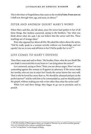 LITERATURE OF GNOSTIC WISDOM 481 
This is the fetter of forgetfulness that exists in the world of time. From now on 
I shall rest, through time, age, and aeon, in silence."' 
PETER AND ANDREW DOUBT MARY'S WORD 
When Mary said this, she fell silent, since the savior had spoken to her of all 
these things. But Andrew answered, saying to the brothers, "Say what you 
think about what she said. I do not believe that the savior said this. These 
teachings are of strange ideas." 
Peter also opposed her about all this. He asked the others about the savior, 
"Did he really speak to a woman secretly, without our knowledge, and not 
openly? Are we to turn and all listen to her? Did he prefer her to us?" *l 
LEVI COMES TO MARY'S DEFENSE 
Then Mary wept and said to Peter, "My brother, Peter, what do you think? Do 
you think I concocted this in my heart or I am lying about the savior?" 
Levi answered, saying to Peter, "Peter, you are always angry. Now I see you 
contending against this woman as if against an adversary. If the savior made 
her worthy, who are you to reject her? Surely the savior knows her very well. 
That is why he loved her more than us. We should be ashamed and put on the 
perfect person12 and be with him as he commanded us, and we should preach 
the gospel, without making any rule or law other than what the savior said." 
When Levi said these things, they began to go out to proclaim and to 
preach. 
11. On the hostility of Peter against Mary, see Gospel of Thomas 114, as well as another gnostic 
text, not included in this volume, entitled Pistis Sophia. 
12. See "Living Water" in the Gospel of Philip. 
 