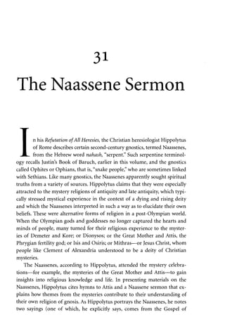 31 
The Naassene Sermon 
T 
• n his Refutation of All Heresies, the Christian heresiologist Hippolytus 
I of Rome describes certain second-century gnostics, termed Naassenes, 
JL. from the Hebrew word nahash, "serpent." Such serpentine terminol­ogy 
recalls Justin's Book of Baruch, earlier in this volume, and the gnostics 
called Ophites or Ophians, that is, "snake people," who are sometimes linked 
with Sethians. Like many gnostics, the Naassenes apparently sought spiritual 
truths from a variety of sources. Hippolytus claims that they were especially 
attracted to the mystery religions of antiquity and late antiquity, which typi­cally 
stressed mystical experience in the context of a dying and rising deity 
and which the Naassenes interpreted in such a way as to elucidate their own 
beliefs. These were alternative forms of religion in a post-Olympian world. 
When the Olympian gods and goddesses no longer captured the hearts and 
minds of people, many turned for their religious experience to the myster­ies 
of Demeter and Kore; or Dionysos; or the Great Mother and Attis, the 
Phrygian fertility god; or Isis and Osiris; or Mithras—or Jesus Christ, whom 
people like Clement of Alexandria understood to be a deity of Christian 
mysteries. 
The Naassenes, according to Hippolytus, attended the mystery celebra­tions— 
for example, the mysteries of the Great Mother and Attis—to gain 
insights into religious knowledge and life. In presenting materials on the 
Naassenes, Hippolytus cites hymns to Attis and a Naassene sermon that ex­plains 
how themes from the mysteries contribute to their understanding of 
their own religion of gnosis. As Hippolytus portrays the Naassenes, he notes 
two sayings (one of which, he explicitly says, comes from the Gospel of 
 