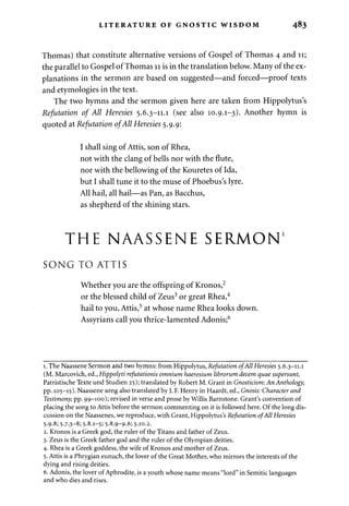 LITERATURE OF GNOSTIC WISDOM 483 
Thomas) that constitute alternative versions of Gospel of Thomas 4 and 11; 
the parallel to Gospel of Thomas 11 is in the translation below. Many of the ex­planations 
in the sermon are based on suggested—and forced—proof texts 
and etymologies in the text. 
The two hymns and the sermon given here are taken from Hippolytus's 
Refutation of All Heresies 5.6.3-11.1 (see also 10.9.1-3). Another hymn is 
quoted at Refutation of All Heresies 5.9.9: 
I shall sing of Attis, son of Rhea, 
not with the clang of bells nor with the flute, 
nor with the bellowing of the Kouretes of Ida, 
but I shall tune it to the muse of Phoebus's lyre. 
All hail, all hail—as Pan, as Bacchus, 
as shepherd of the shining stars. 
THE NAASSENE SERMON1 
SONG TO ATTIS 
Whether you are the offspring of Kronos,2 
or the blessed child of Zeus3 or great Rhea,4 
hail to you, Attis,5 at whose name Rhea looks down. 
Assyrians call you thrice-lamented Adonis;6 
1. The Naassene Sermon and two hymns: from Hippolytus, Refutation of All Heresies 5.6.3-11.1 
(M. Marcovich, ed., Hippolyti refutationis omnium haeresium librorum decern quae supersunt, 
Patristische Texte und Studien 25); translated by Robert M. Grant in Gnosticism: An Anthology, 
pp. 105-15). Naassene song also translated by J. F. Henry in Haardt, ed., Gnosis: Character and 
Testimony, pp. 99-100); revised in verse and prose by Willis Barnstone. Grant's convention of 
placing the song to Attis before the sermon commenting on it is followed here. Of the long dis­cussion 
on the Naassenes, we reproduce, with Grant, Hippolytus's Refutation of All Heresies 
5.9.8; 5-7-3-8; 5-8-1-5; 5-8-9-9-6; 5-10.2. 
2. Kronos is a Greek god, the ruler of the Titans and father of Zeus. 
3. Zeus is the Greek father god and the ruler of the Olympian deities. 
4. Rhea is a Greek goddess, the wife of Kronos and mother of Zeus. 
5. Attis is a Phrygian eunuch, the lover of the Great Mother, who mirrors the interests of the 
dying and rising deities. 
6. Adonis, the lover of Aphrodite, is a youth whose name means "lord" in Semitic languages 
and who dies and rises. 
 