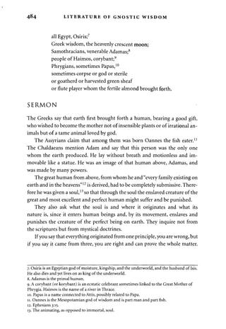 4^4 LITERATURE OF GNOSTIC WISDOM 
all Egypt, Osiris;7 
Greek wisdom, the heavenly crescent moon; 
Samothracians, venerable Adamas;8 
people of Haimos, corybant;9 
Phrygians, sometimes Papas,10 
sometimes corpse or god or sterile 
or goatherd or harvested green sheaf 
or flute player whom the fertile almond brought forth. 
SERMON 
The Greeks say that earth first brought forth a human, bearing a good gift, 
who wished to become the mother not of insensible plants or of irrational an­imals 
but of a tame animal loved by god. 
The Assyrians claim that among them was born Oannes the fish eater.11 
The Chaldaeans mention Adam and say that this person was the only one 
whom the earth produced. He lay without breath and motionless and im­movable 
like a statue. He was an image of that human above, Adamas, and 
was made by many powers. 
The great human from above, from whom he and "every family existing on 
earth and in the heavens"12 is derived, had to be completely submissive. There­fore 
he was given a soul,13 so that through the soul the enslaved creature of the 
great and most excellent and perfect human might suffer and be punished. 
They also ask what the soul is and where it originates and what its 
nature is, since it enters human beings and, by its movement, enslaves and 
punishes the creature of the perfect being on earth. They inquire not from 
the scriptures but from mystical doctrines. 
If you say that everything originated from one principle, you are wrong, but 
if you say it came from three, you are right and can prove the whole matter. 
7. Osiris is an Egyptian god of moisture, kingship, and the underworld, and the husband of Isis. 
He also dies and yet lives on as king of the underworld. 
8. Adamas is the primal human. 
9. A corybant (or korybant) is an ecstatic celebrant sometimes linked to the Great Mother of 
Phrygia. Haimos is the name of a river in Thrace. 
10. Papas is a name connected to Attis, possibly related to Papa. 
11. Oannes is the Mesopotamian god of wisdom and is part man and part fish. 
12. Ephesians 3:15. 
13. The animating, as opposed to immortal, soul. 
 