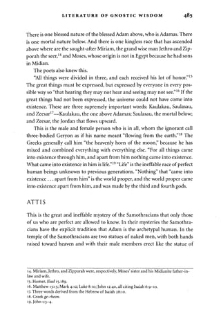 LITERATURE OF GNOSTIC WISDOM 485 
There is one blessed nature of the blessed Adam above, who is Adamas. There 
is one mortal nature below. And there is one kingless race that has ascended 
above where are the sought-after Miriam, the grand wise man Jethro and Zip-porah 
the seer,14 and Moses, whose origin is not in Egypt because he had sons 
in Midian. 
The poets also knew this. 
"All things were divided in three, and each received his lot of honor."15 
The great things must be expressed, but expressed by everyone in every pos­sible 
way so "that hearing they may not hear and seeing may not see."16 If the 
great things had not been expressed, the universe could not have come into 
existence. These are three supremely important words: Kaulakau, Saulasau, 
and Zeesar17—Kaulakau, the one above Adamas; Saulasau, the mortal below; 
and Zeesar, the Jordan that flows upward. 
This is the male and female person who is in all, whom the ignorant call 
three-bodied Geryon as if his name meant "flowing from the earth."18 The 
Greeks generally call him "the heavenly horn of the moon," because he has 
mixed and combined everything with everything else. "For all things came 
into existence through him, and apart from him nothing came into existence. 
What came into existence in him is life."19 "Life" is the ineffable race of perfect 
human beings unknown to previous generations. "Nothing" that "came into 
existence . . . apart from him" is the world proper, and the world proper came 
into existence apart from him, and was made by the third and fourth gods. 
ATTIS 
This is the great and ineffable mystery of the Samothracians that only those 
of us who are perfect are allowed to know. In their mysteries the Samothra­cians 
have the explicit tradition that Adam is the archetypal human. In the 
temple of the Samothracians are two statues of naked men, with both hands 
raised toward heaven and with their male members erect like the statue of 
14. Miriam, Jethro, and Zipporah were, respectively, Moses' sister and his Midianite father-in-law 
and wife. 
15. Homer, Iliad 15.189. 
16. Matthew 13:13; Mark 4:12; Luke 8:10; John 12:40, all citing Isaiah 6:9-10. 
17. Three words derived from the Hebrew of Isaiah 28:10. 
18. Greekge-rheon. 
19. John 1:3-4- 
 