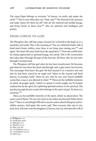 488 LITERATURE OF GNOSTIC WISDOM 
The name Papas belongs to everyone "in heaven, on earth, and under the 
earth."39 This is true when they say, "Stop, stop"40 the discord of the universe 
and make "peace for those far off," who are the material and earthly beings, 
and bring "peace to those near,"41 who are spiritual and intelligent and 
perfect. 
FROM CORPSE TO GOD 
The Phrygians also call him corpse, because he is buried in the body as in a 
sepulcher and tomb. This is the meaning of "You are whitened tombs, full of 
dead men's bones within, since there is no living man among you,"42 and 
again, "the dead will come forth from the sepulchers,"43 from the earthly bod­ies, 
being regenerated as spiritual beings, not carnal. This is the resurrection 
that takes place through the gate of the heavens. All those who do not enter 
through it remain dead. 
The Phrygians call him god when he has been transformed. He becomes 
god when he rises from the dead and through such a gate enters into heaven. 
The messenger Paul knew this gate. He half opened it in a mystery and said 
that he had been seized by an angel and "taken to the second and third 
heaven, to paradise itself," where he saw what he saw, and "heard ineffable 
words that a man is not allowed to relate."44 These are the ineffable mysteries 
of which all people speak, "which we speak in words taught not by human 
wisdom but by the spirit, by explaining spiritual matters to the spiritual. The 
psychical people do not accept what belongs to the spirit of god. To them it is 
nonsense."45 
These are the ineffable mysteries of the spirit, which we alone know. The 
savior said of them, "No one can come to me unless my heavenly father draws 
him."46 But it is exceedingly difficult to receive and to absorb this great and in­effable 
mystery. And again, the savior said, "Not everyone who says to me, 
lord, lord, will enter into the kingdom of heaven, but one who does the will of 
39. Philippians 2:10. 
40. Greek paue, paue. 
41. Ephesians 2:17. 
42. Matthew 23:27. 
43. John 5:28-29? 
44. 2 Corinthians 12:2-4. 
45.1 Corinthians 2:13-14. 
46. John 6:44. 
 