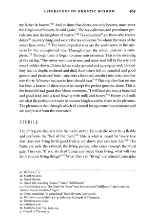 LITERATURE OF GNOSTIC WISDOM 489 
my father in heaven."47 And to show that doers, not only hearers, must enter 
the kingdom of heaven, he said again, "The tax collectors and prostitutes pre­cede 
you into the kingdom of heaven."48 Tax collectors49 are those who receive 
duties50 on everything, and we are the tax collectors "to whom the taxes of the 
aeons have come."51 The taxes or perfections are the seeds sown in the uni­verse 
by the unimprinted one. Through them the whole universe is com­pleted. 
52 Through them it began to come into existence. This is the meaning 
of the saying, "The sower went out to sow, and some seed fell by the way and 
were trodden down. Others fell on rocky ground and sprang up and, because 
they had no depth, withered and died. And others fell on beautiful and good 
ground and produced fruit—one into a hundred, another into sixty, another 
into thirty. Whoever has ears to hear should hear."53 This signifies that no one 
has been a hearer of these mysteries except the perfect gnostics alone. This is 
the beautiful and good that Moses mentions, "I will lead you into a beautiful 
and good land, into a land flowing with milk and honey."54 Honey and milk 
are what the perfect ones taste to become kingless and to share in the pleroma. 
The pleroma is that through which all created beings come into existence and 
are completed from the uncreated. 
STERILE 
The Phrygians also give him the name sterile. He is sterile when he is fleshly 
and performs the "lust of the flesh."55 This is what is meant by "every tree 
that does not bring forth good fruit is cut down and cast into fire."56 The 
fruits are only the rational, the living people, who enter through the third 
gate. They say, "If you ate dead things and made them living, what will you 
do if you eat living things?"57 What they call "living" are rational principles 
47. Matthew 7:21. 
48. Matthew 21:31. 
49. Greek telonai. 
50. Greek tele, meaning "duties," "taxes," "fulfillment." 
51.1 Corinthians 10:11. The Greek for "taxes" may be translated "fulfillment"; the Greek for 
"aeons" may be translated "ages." 
52. Greek synteleitai, "is completed," from the same root as tele. 
53. Matthew 13:3-9; Mark 4:3-9; Luke 8:5-8; Gospel of Thomas 9. 
54. Deuteronomy 31:20. 
55. Galatians 5:16. 
56. Matthew 3:10; 7:19; Luke 3:9. 
57. Gospel of Thomas 11. 
 