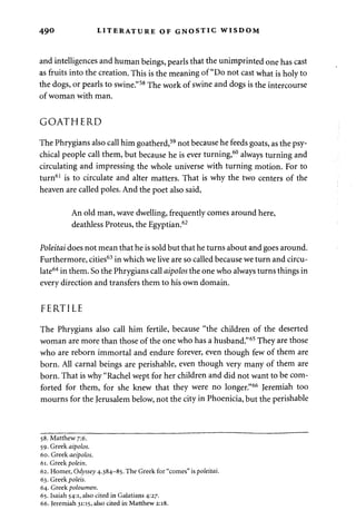490 LITERATURE OF GNOSTIC WISDOM 
and intelligences and human beings, pearls that the unimprinted one has cast 
as fruits into the creation. This is the meaning of "Do not cast what is holy to 
the dogs, or pearls to swine."58 The work of swine and dogs is the intercourse 
of woman with man. 
GOATHERD 
The Phrygians also call him goatherd,59 not because he feeds goats, as the psy­chical 
people call them, but because he is ever turning,60 always turning and 
circulating and impressing the whole universe with turning motion. For to 
turn61 is to circulate and alter matters. That is why the two centers of the 
heaven are called poles. And the poet also said, 
An old man, wave dwelling, frequently comes around here, 
deathless Proteus, the Egyptian.62 
Poleitai does not mean that he is sold but that he turns about and goes around. 
Furthermore, cities63 in which we live are so called because we turn and circu­late64 
in them. So the Phrygians call aipolos the one who always turns things in 
every direction and transfers them to his own domain. 
FERTILE 
The Phrygians also call him fertile, because "the children of the deserted 
woman are more than those of the one who has a husband."65 They are those 
who are reborn immortal and endure forever, even though few of them are 
born. All carnal beings are perishable, even though very many of them are 
born. That is why "Rachel wept for her children and did not want to be com­forted 
for them, for she knew that they were no longer."66 Jeremiah too 
mourns for the Jerusalem below, not the city in Phoenicia, but the perishable 
58. Matthew 7:6. 
59. Greek aipolos. 
60. Greek aeipolos. 
61. Greek polein. 
62. Homer, Odyssey 4.384-85. The Greek for "comes" is poleitai. 
63. Greek poleis. 
64. Greek poloumen. 
65. Isaiah 54:1, also cited in Galatians 4:27. 
66. Jeremiah 31:15, also cited in Matthew 2:18. 
 