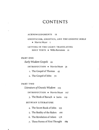 CONTENTS 
ACKNOWLEDGMENTS IX 
GNOSTICISM, GNOSTICS, AND THE GNOSTIC BIBLE 
• Marvin Meyer l 
LETTING IN THE LIGHT: TRANSLATING 
HOLY TEXTS • Willis Barnstone 21 
PART ONE 
Early Wisdom Gospels 29 
INTRODUCTION • Marvin Meyer 31 
1. The Gospel of Thomas 43 
2. The Gospel of John 70 
PART TWO 
Literature of Gnostic Wisdom 105 
INTRODUCTION • Marvin Meyer 107 
3. The Book of Baruch • Justin 119 
SETHIAN LITERATURE 
4. The Secret Book of John 135 
5. The Reality of the Rulers 166 
6. The Revelation of Adam 178 
7. Three Forms of First Thought 189 
 