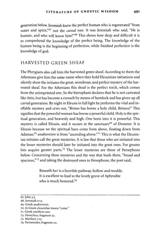LITERATURE OF GNOSTIC WISDOM 491 
generation below. Jeremiah knew the perfect human who is regenerated "from 
water and spirit,"67 not the carnal one. It was Jeremiah who said, "He is 
human, and who will know him?"68 This shows how deep and difficult it is 
to comprehend the knowledge of the perfect being. The knowledge of the 
human being is the beginning of perfection, while finished perfection is the 
knowledge of god. 
HARVESTED GREEN SHEAF 
The Phrygians also call him the harvested green sheaf. According to them the 
Athenians give him the same name when they hold Eleusinian initiations and 
silently show the initiates the great, wondrous, and perfect mystery of the har­vested 
sheaf. For the Athenians this sheaf is the perfect torch, which comes 
from the unimprinted one. So the hierophant declares that he is not castrated 
like Attis, but has become a eunuch by means of hemlock and has given up all 
carnal generation. By night in Eleusis in full light he performs the vital and in­effable 
mystery and cries out, "Brimo has borne a holy child, Brimos!" This 
signifies that the powerful woman has borne a powerful child. Holy is the spir­itual 
generation, and heavenly and high. One born into it is powerful. This 
mystery is called Eleusis, and it occurs at the sanctuary69 of Demeter. It is 
Eleusis because we the spiritual have come from above, floating down from 
Adamas;70 anaktoreion is from "ascending above."71 This is what the Eleusin­ian 
initiates call the great mysteries. It is law that those who are initiated into 
the lesser mysteries should later be initiated into the great ones. For greater 
lots acquire greater parts.72 The lesser mysteries are those of Persephone 
below. Concerning these mysteries and the way that leads there, "broad and 
spacious,"73 and taking the destroyed ones to Persephone, the poet said, 
Beneath her is a horrible pathway, hollow and muddy. 
It is excellent to lead to the lovely grove of Aphrodite 
who is much honored.74 
67. John 3:5. 
68. Jeremiah 17:9. 
69. Greek anaktoreion. 
70. In Greek eleusesthai means "come." 
71. Greek anelthein ano. 
72. Heraclitus, fragment 25. 
73. Matthew 7:13. 
74. Parmenides, fragment 20. 
 