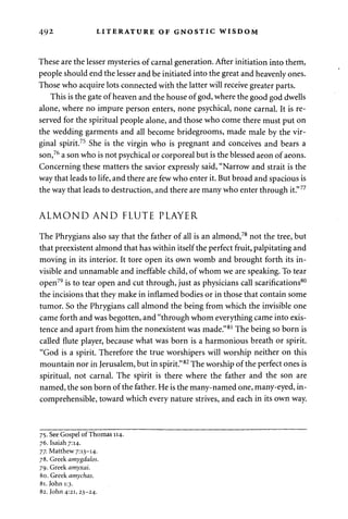 49 2 LITERATURE OF GNOSTIC WISDOM 
These are the lesser mysteries of carnal generation. After initiation into them, 
people should end the lesser and be initiated into the great and heavenly ones. 
Those who acquire lots connected with the latter will receive greater parts. 
This is the gate of heaven and the house of god, where the good god dwells 
alone, where no impure person enters, none psychical, none carnal. It is re­served 
for the spiritual people alone, and those who come there must put on 
the wedding garments and all become bridegrooms, made male by the vir­ginal 
spirit.75 She is the virgin who is pregnant and conceives and bears a 
son,76 a son who is not psychical or corporeal but is the blessed aeon of aeons. 
Concerning these matters the savior expressly said, "Narrow and strait is the 
way that leads to life, and there are few who enter it. But broad and spacious is 
the way that leads to destruction, and there are many who enter through it."77 
ALMOND AND FLUTE PLAYER 
The Phrygians also say that the father of all is an almond,78 not the tree, but 
that preexistent almond that has within itself the perfect fruit, palpitating and 
moving in its interior. It tore open its own womb and brought forth its in­visible 
and unnamable and ineffable child, of whom we are speaking. To tear 
open79 is to tear open and cut through, just as physicians call scarifications80 
the incisions that they make in inflamed bodies or in those that contain some 
tumor. So the Phrygians call almond the being from which the invisible one 
came forth and was begotten, and "through whom everything came into exis­tence 
and apart from him the nonexistent was made."81 The being so born is 
called flute player, because what was born is a harmonious breath or spirit. 
"God is a spirit. Therefore the true worshipers will worship neither on this 
mountain nor in Jerusalem, but in spirit."82 The worship of the perfect ones is 
spiritual, not carnal. The spirit is there where the father and the son are 
named, the son born of the father. He is the many-named one, many-eyed, in­comprehensible, 
toward which every nature strives, and each in its own way. 
75. See Gospel of Thomas 114. 
76. Isaiah 7:14. 
77. Matthew 7:13-14. 
78. Greek amygdalos. 
79. Greek amyxai. 
80. Greek amychas. 
81. John 1:3. 
82. John 4:21, 23-24. 
 